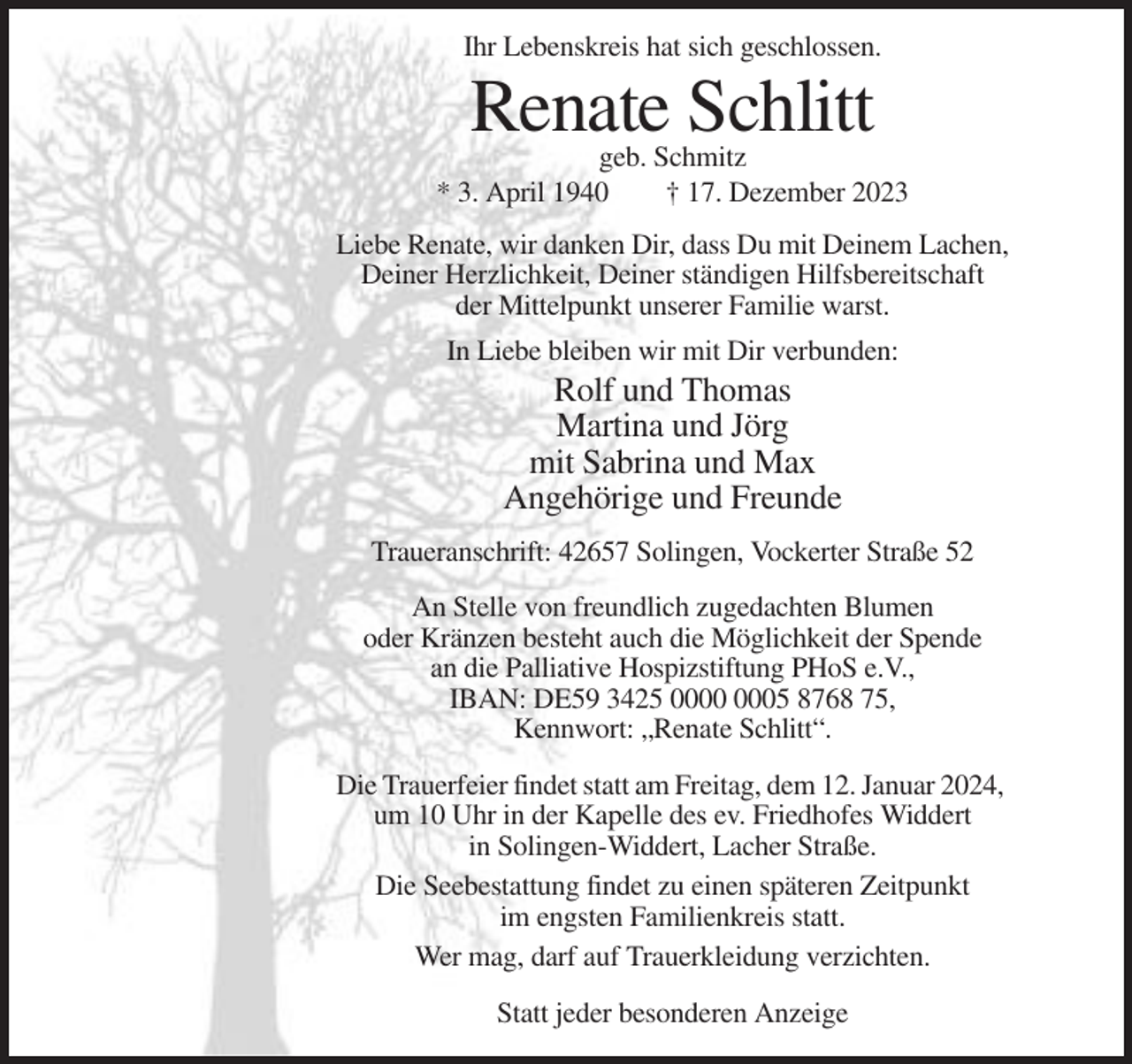<p>Ihr Lebenskreis hat sich geschlossen.</p><p>Renate Schlitt</p><p>geb. Schmitz<br />* 3. April 1940<br />† 17. Dezember 2023<br />Liebe Renate, wir danken Dir, dass Du mit Deinem Lachen,<br />Deiner Herzlichkeit, Deiner ständigen Hilfsbereitschaft<br />der Mittelpunkt unserer Familie warst.<br />In Liebe bleiben wir mit Dir verbunden:</p><p>Rolf und Thomas<br />Martina und Jörg<br />mit Sabrina und Max<br />Angehörige und Freunde<br />Traueranschrift: 42657 Solingen, Vockerter Straße 52<br />An Stelle von freundlich zugedachten Blumen<br />oder Kränzen besteht auch die Möglichkeit der Spende<br />an die Palliative Hospizstiftung PHoS e.V.,<br />IBAN: DE59 3425 05 8768 75,<br />Kennwort: „Renate Schlitt“.<br />Die Trauerfeier findet statt am Freitag, dem 12. Januar 2024,<br />um 10 Uhr in der Kapelle des ev. Friedhofes Widdert<br />in Solingen-Widdert, Lacher Straße.<br />Die Seebestattung findet zu einen späteren Zeitpunkt<br />im engsten Familienkreis statt.<br />Wer mag, darf auf Trauerkleidung verzichten.<br />Statt jeder besonderen Anzeige</p>