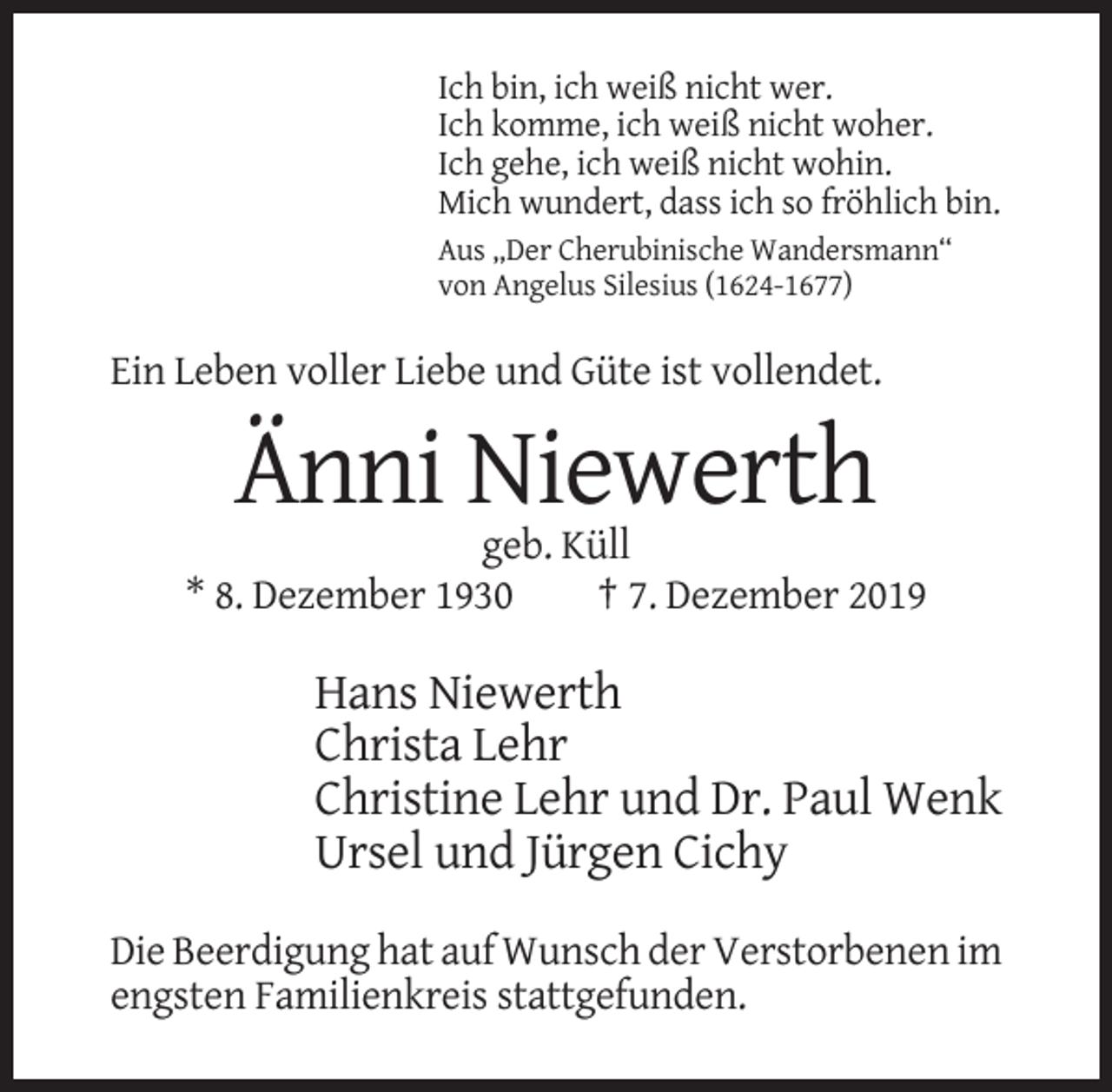 <p>Ich bin, ich weiß nicht wer.<br />Ich komme, ich weiß nicht woher.<br />Ich gehe, ich weiß nicht wohin.<br />Mich wundert, dass ich so fröhlich bin.<br />Aus „Der Cherubinische Wandersmann“<br />von Angelus Silesius (1624-1677)</p><p>Ein Leben voller Liebe und Güte ist vollendet.</p><p>Änni Niewerth<br />geb. Küll<br />* 8. Dezember 1930<br />† 7. Dezember 2019</p><p>Hans Niewerth<br />Christa Lehr<br />Christine Lehr und Dr. Paul Wenk<br />Ursel und Jürgen Cichy<br />Die Beerdigung hat auf Wunsch der Verstorbenen im<br />engsten Familienkreis stattgefunden.</p>