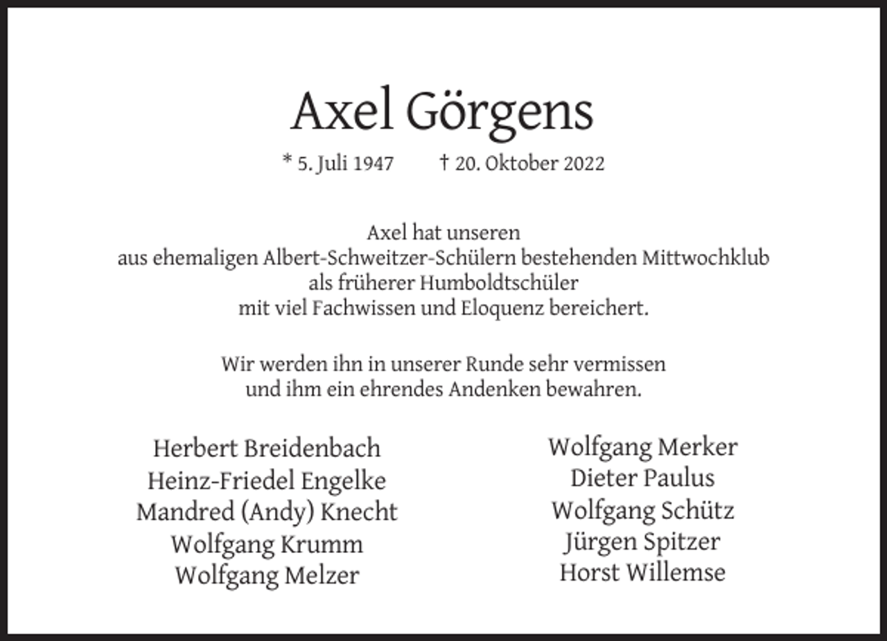 <p>Axel Görgens<br />* 5. Juli 1947</p><p>† 20. Oktober 2022</p><p>Axel hat unseren<br />aus ehemaligen Albert-Schweitzer-Schülern bestehenden Mittwochklub<br />als früherer Humboldtschüler<br />mit viel Fachwissen und Eloquenz bereichert.<br />Wir werden ihn in unserer Runde sehr vermissen<br />und ihm ein ehrendes Andenken bewahren.</p><p>Herbert Breidenbach<br />Heinz-Friedel Engelke<br />Mandred (Andy) Knecht<br />Wolfgang Krumm<br />Wolfgang Melzer</p><p>Wolfgang Merker<br />Dieter Paulus<br />Wolfgang Schütz<br />Jürgen Spitzer<br />Horst Willemse</p>