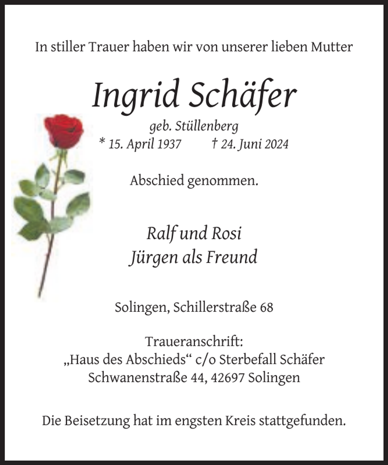 <p>In stiller Trauer haben wir von unserer lieben Mutter</p><p>Ingrid Schäfer<br />geb. Stüllenberg<br />* 15. April 1937<br />† 24. Juni 2024<br />Abschied genommen.</p><p>Ralf und Rosi<br />Jürgen als Freund<br />Solingen, Schillerstraße 68<br />Traueranschrift:<br />„Haus des Abschieds“ c/o Sterbefall Schäfer<br />Schwanenstraße 44, 42697 Solingen</p><p>Die Beisetzung hat im engsten Kreis stattgefunden.</p>