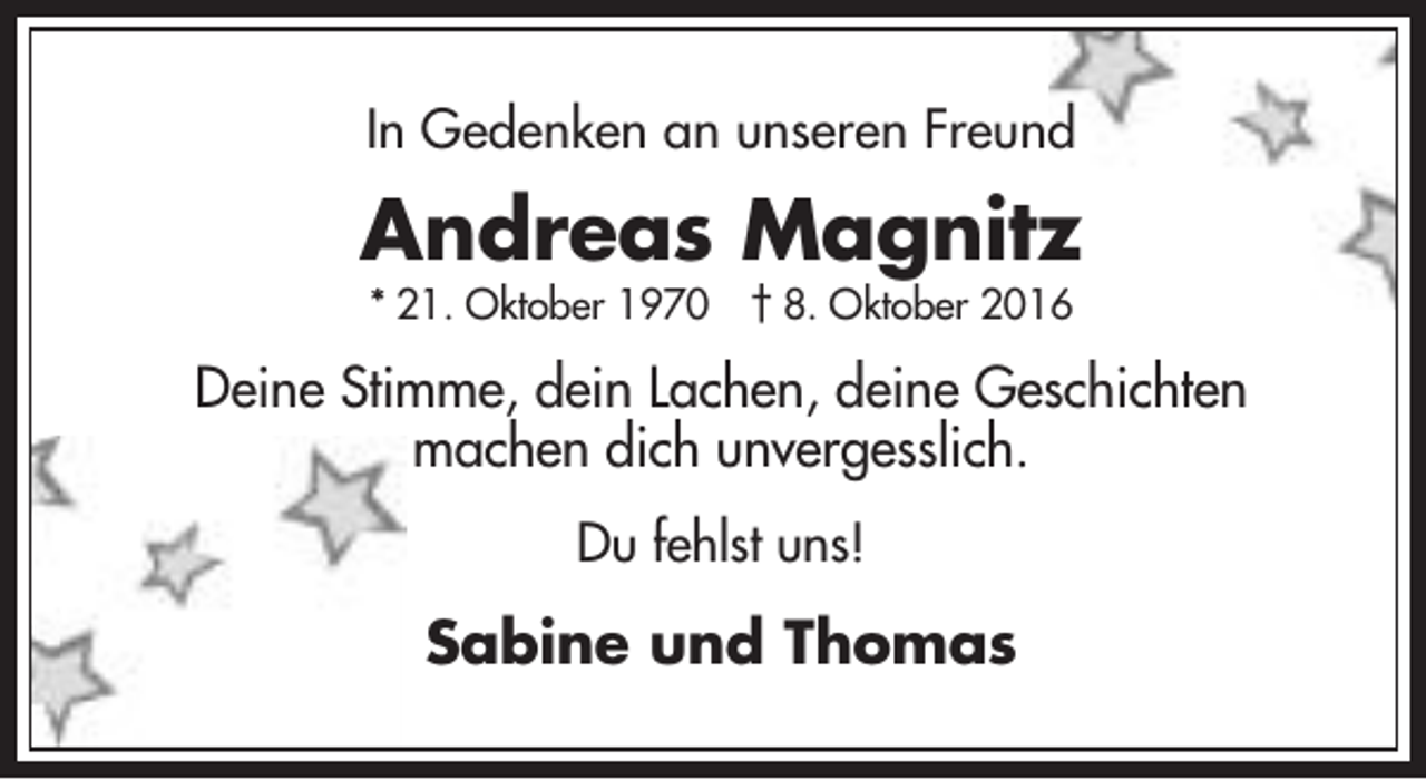 <p>In Gedenken an unseren Freund</p><p>Andreas Magnitz<br />* 21. Oktober 1970 † 8. Oktober 2016</p><p>Deine Stimme, dein Lachen, deine Geschichten<br />machen dich unvergesslich.<br />Du fehlst uns!</p><p>Sabine und Thomas</p>
