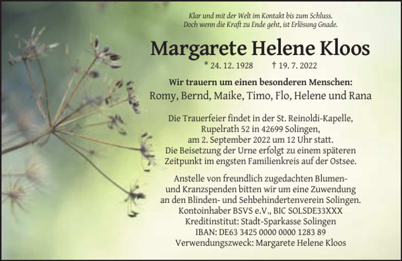 <p>Klar und mit der Welt im Kontakt bis zum Schluss.<br />Doch wenn die Kraft zu Ende geht, ist Erlösung Gnade.</p><p>Margarete Helene Kloos<br />* 24. 12. 1928</p><p>† 19. 7. 2022</p><p>Wir trauern um einen besonderen Menschen:</p><p>Romy, Bernd, Maike, Timo, Flo, Helene und Rana<br />Die Trauerfeier findet in der St. Reinoldi-Kapelle,<br />Rupelrath 52 in 42699 Solingen,<br />am 2. September 2022 um 12 Uhr statt.<br />Die Beisetzung der Urne erfolgt zu einem späteren<br />Zeitpunkt im engsten Familienkreis auf der Ostsee.<br />Anstelle von freundlich zugedachten Blumenund Kranzspenden bitten wir um eine Zuwendung<br />an den Blinden- und Sehbehindertenverein Solingen.<br />Kontoinhaber BSVS e.V., BIC SOLSDE33XXX<br />Kreditinstitut: Stadt-Sparkasse Solingen<br />IBAN: DE6425 1283 89<br />Verwendungszweck: Margarete Helene Kloos</p>