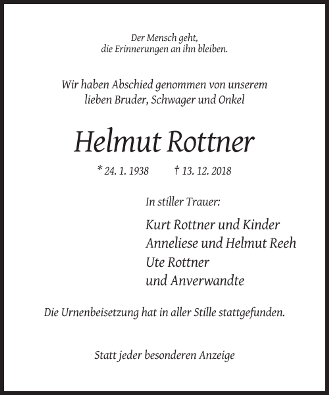 <p>Der Mensch geht,<br />die Erinnerungen an ihn bleiben.</p><p>Wir haben Abschied genommen von unserem<br />lieben Bruder, Schwager und Onkel</p><p>Helmut Rottner<br />* 24. 1. 1938</p><p>† 13. 12. 2018</p><p>In stiller Trauer:</p><p>Kurt Rottner und Kinder<br />Anneliese und Helmut Reeh<br />Ute Rottner<br />und Anverwandte<br />Die Urnenbeisetzung hat in aller Stille stattgefunden.</p><p>Statt jeder besonderen Anzeige</p>