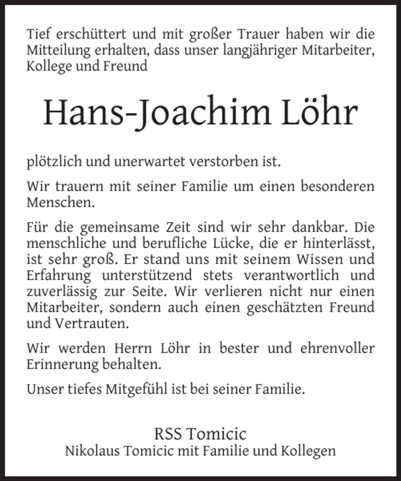 <p>Tief erschüttert und mit großer Trauer haben wir die<br />Mitteilung erhalten, dass unser langjähriger Mitarbeiter,<br />Kollege und Freund</p><p>Hans-Joachim Löhr<br />plötzlich und unerwartet verstorben ist.<br />Wir trauern mit seiner Familie um einen besonderen<br />Menschen.<br />Für die gemeinsame Zeit sind wir sehr dankbar. Die<br />menschliche und berufliche Lücke, die er hinterlässt,<br />ist sehr groß. Er stand uns mit seinem Wissen und<br />Erfahrung unterstützend stets verantwortlich und<br />zuverlässig zur Seite. Wir verlieren nicht nur einen<br />Mitarbeiter, sondern auch einen geschätzten Freund<br />und Vertrauten.<br />Wir werden Herrn Löhr in bester und ehrenvoller<br />Erinnerung behalten.<br />Unser tiefes Mitgefühl ist bei seiner Familie.</p><p>RSS Tomicic</p><p>Nikolaus Tomicic mit Familie und Kollegen</p>
