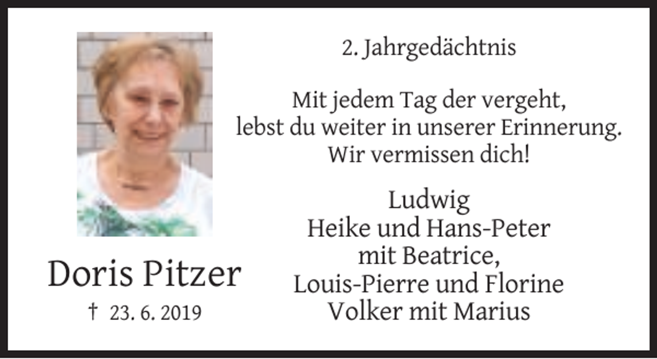 <p>2. Jahrgedächtnis<br />Mit jedem Tag der vergeht,<br />lebst du weiter in unserer Erinnerung.<br />Wir vermissen dich!</p><p>Doris Pitzer<br />† 23. 6. 2019</p><p>Ludwig<br />Heike und Hans-Peter<br />mit Beatrice,<br />Louis-Pierre und Florine<br />Volker mit Marius</p>
