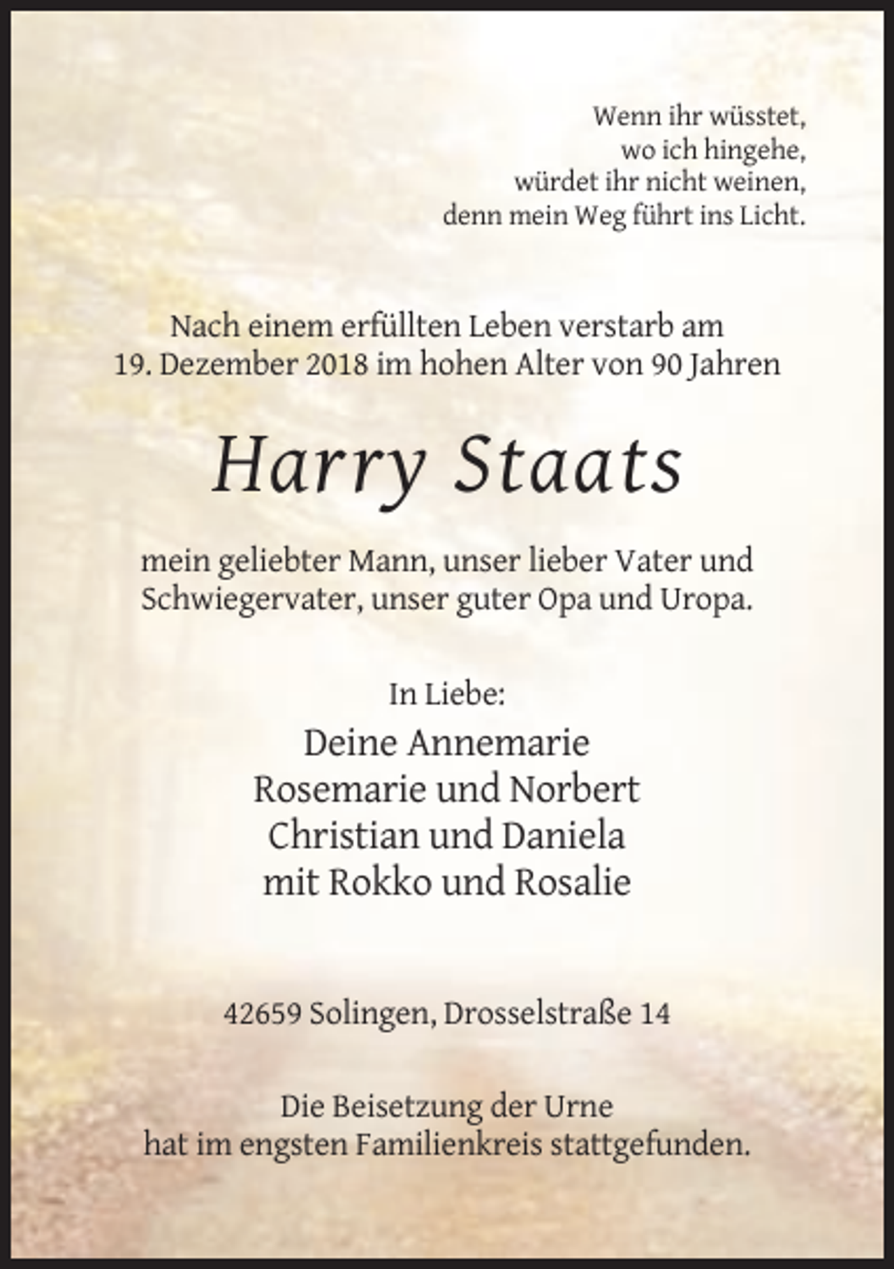 <p>Wenn ihr wüsstet,<br />wo ich hingehe,<br />würdet ihr nicht weinen,<br />denn mein Weg führt ins Licht.</p><p>Nach einem erfüllten Leben verstarb am<br />19. Dezember 2018 im hohen Alter von 90 Jahren</p><p>Harry Staats<br />mein geliebter Mann, unser lieber Vater und<br />Schwiegervater, unser guter Opa und Uropa.<br />In Liebe:</p><p>Deine Annemarie<br />Rosemarie und Norbert<br />Christian und Daniela<br />mit Rokko und Rosalie</p><p>42659 Solingen, Drosselstraße 14<br />Die Beisetzung der Urne<br />hat im engsten Familienkreis stattgefunden.</p>
