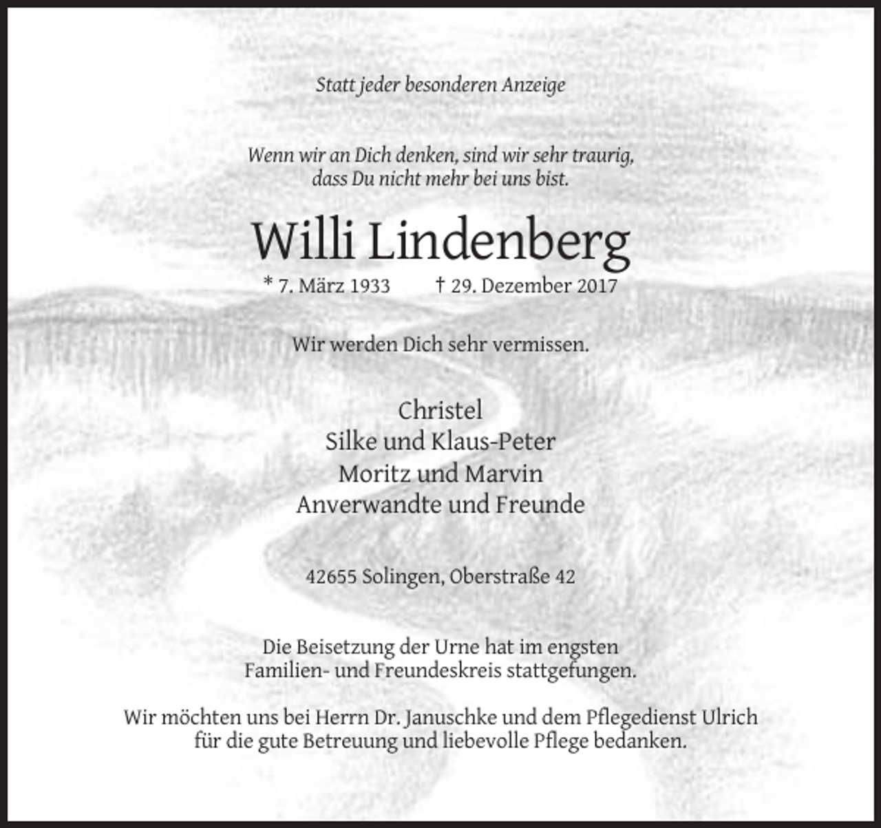<p>Statt jeder besonderen Anzeige</p><p>Wenn wir an Dich denken, sind wir sehr traurig,<br />dass Du nicht mehr bei uns bist.</p><p>Willi Lindenberg<br />* 7. März 1933</p><p>† 29. Dezember 2017</p><p>Wir werden Dich sehr vermissen.</p><p>Christel<br />Silke und Klaus-Peter<br />Moritz und Marvin<br />Anverwandte und Freunde<br />42655 Solingen, Oberstraße 42</p><p>Die Beisetzung der Urne hat im engsten<br />Familien- und Freundeskreis stattgefungen.<br />Wir möchten uns bei Herrn Dr. Januschke und dem Pflegedienst Ulrich<br />für die gute Betreuung und liebevolle Pflege bedanken.</p>