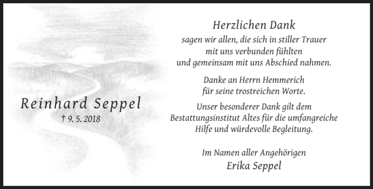 <p>Herzlichen Dank<br />sagen wir allen, die sich in stiller Trauer<br />mit uns verbunden fühlten<br />und gemeinsam mit uns Abschied nahmen.<br />Danke an Herrn Hemmerich<br />für seine trostreichen Worte.</p><p>Re inh ar d S e p pel<br />† 9. 5. 2018</p><p>Unser besonderer Dank gilt dem<br />Bestattungsinstitut Altes für die umfangreiche<br />Hilfe und würdevolle Begleitung.<br />Im Namen aller Angehörigen</p><p>Erika Seppel</p>