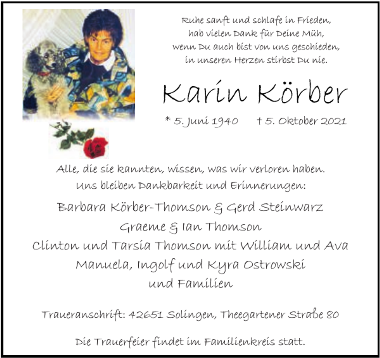 <p>Ruhe sanft und schlafe in Frieden,<br />hab vielen Dank für Deine Müh,<br />wenn Du auch bist von uns geschieden,<br />in unseren Herzen stirbst Du nie.</p><p>Karin Körber<br />* 5. Juni 1940</p><p>† 5. Oktober 2021</p><p>Alle, die sie kannten, wissen, was wir verloren haben.<br />Uns bleiben Dankbarkeit und Erinnerungen:</p><p>Barbara Körber-Thomson &amp; Gerd Steinwarz<br />Graeme &amp; Ian Thomson<br />Clinton und Tarsia Thomson mit William und Ava<br />Manuela, Ingolf und Kyra Ostrowski<br />und Familien<br />Traueranschrift: 42651 Solingen, Theegartener Straße 80<br />Die Trauerfeier findet im Familienkreis statt.</p>