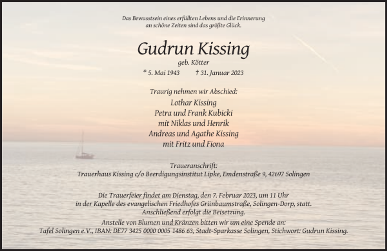 <p>Das Bewusstsein eines erfüllten Lebens und die Erinnerung<br />an schöne Zeiten sind das größte Glück.</p><p>Gudrun Kissing<br />geb. Kötter<br />* 5. Mai 1943<br />† 31. Januar 2023<br />Traurig nehmen wir Abschied:</p><p>Lothar Kissing<br />Petra und Frank Kubicki<br />mit Niklas und Henrik<br />Andreas und Agathe Kissing<br />mit Fritz und Fiona<br />Traueranschrift:<br />Trauerhaus Kissing c/o Beerdigungsinstitut Lipke, Emdenstraße 9, 42697 Solingen</p><p>Die Trauerfeier findet am Dienstag, den 7. Februar 2023, um 11 Uhr<br />in der Kapelle des evangelischen Friedhofes Grünbaumstraße, Solingen-Dorp, statt.<br />Anschließend erfolgt die Beisetzung.<br />Anstelle von Blumen und Kränzen bitten wir um eine Spende an:<br />Tafel Solingen e.V., IBAN: DE77 3425 05 1483, Stadt-Sparkasse Solingen, Stichwort: Gudrun Kissing.</p>