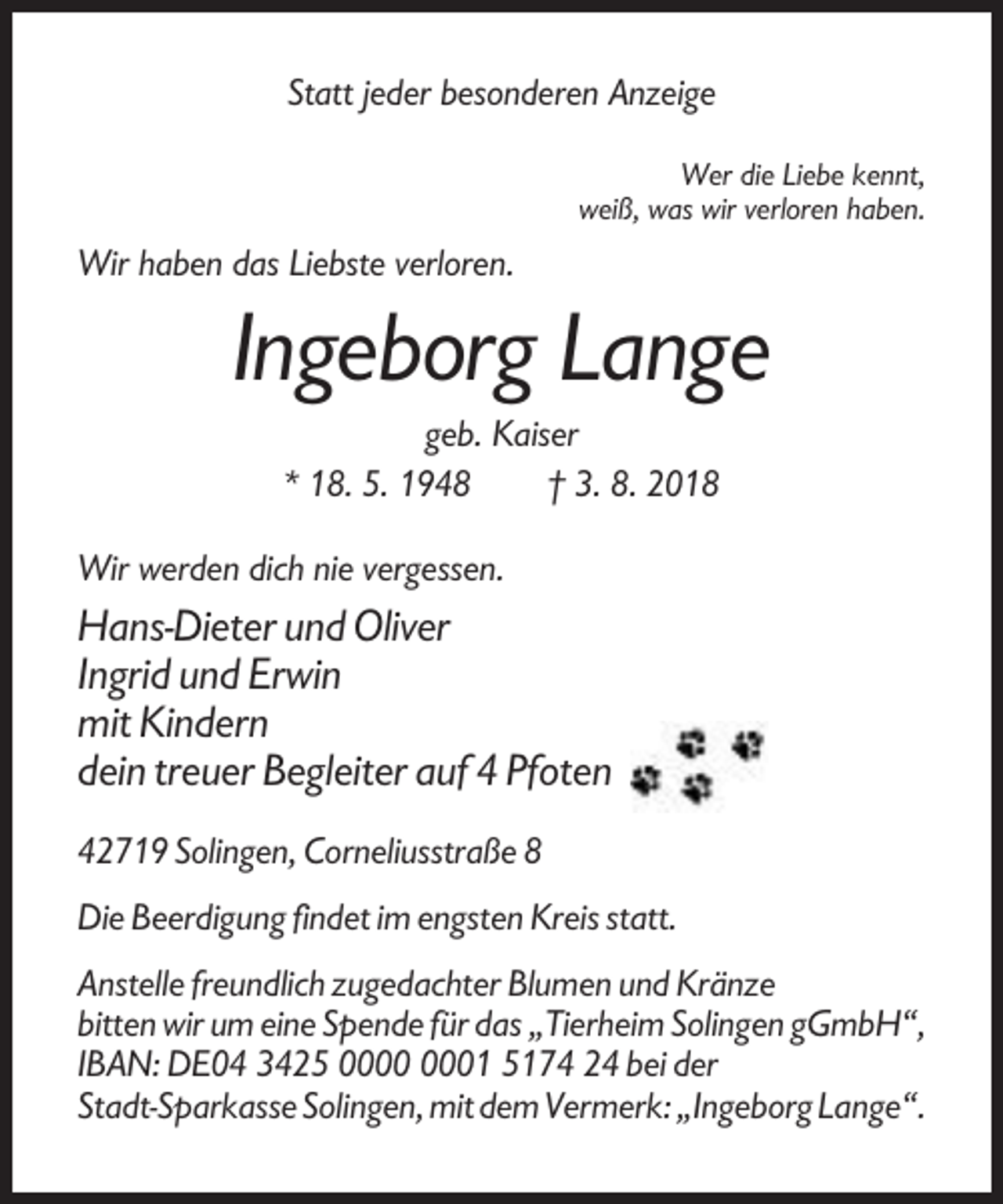 <p>Statt jeder besonderen Anzeige<br />Wer die Liebe kennt,<br />weiß, was wir verloren haben.</p><p>Wir haben das Liebste verloren.</p><p>Ingeborg Lange<br />geb. Kaiser<br />* 18. 5. 1948<br />† 3. 8. 2018<br />Wir werden dich nie vergessen.</p><p>Hans-Dieter und Oliver<br />Ingrid und Erwin<br />mit Kindern<br />dein treuer Begleiter auf 4 Pfoten<br />42719 Solingen, Corneliusstraße 8<br />Die Beerdigung findet im engsten Kreis statt.<br />Anstelle freundlich zugedachter Blumen und Kränze<br />bitten wir um eine Spende für das „Tierheim Solingen gGmbH“,<br />IBAN: DE04 3425 01 5174 24 bei der<br />Stadt-Sparkasse Solingen, mit dem Vermerk: „Ingeborg Lange“.</p>