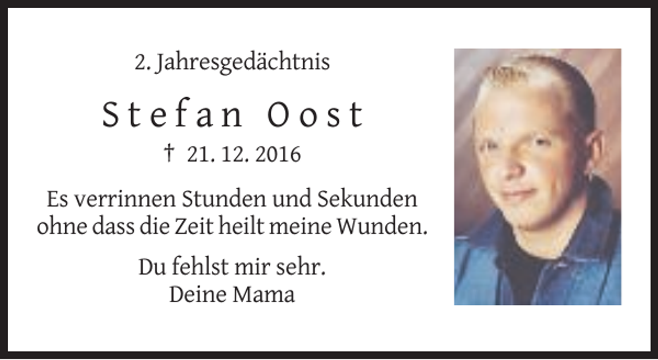 <p>2. Jahresgedächtnis</p><p>Stefan Oost<br />† 21. 12. 2016<br />Es verrinnen Stunden und Sekunden<br />ohne dass die Zeit heilt meine Wunden.<br />Du fehlst mir sehr.<br />Deine Mama</p>