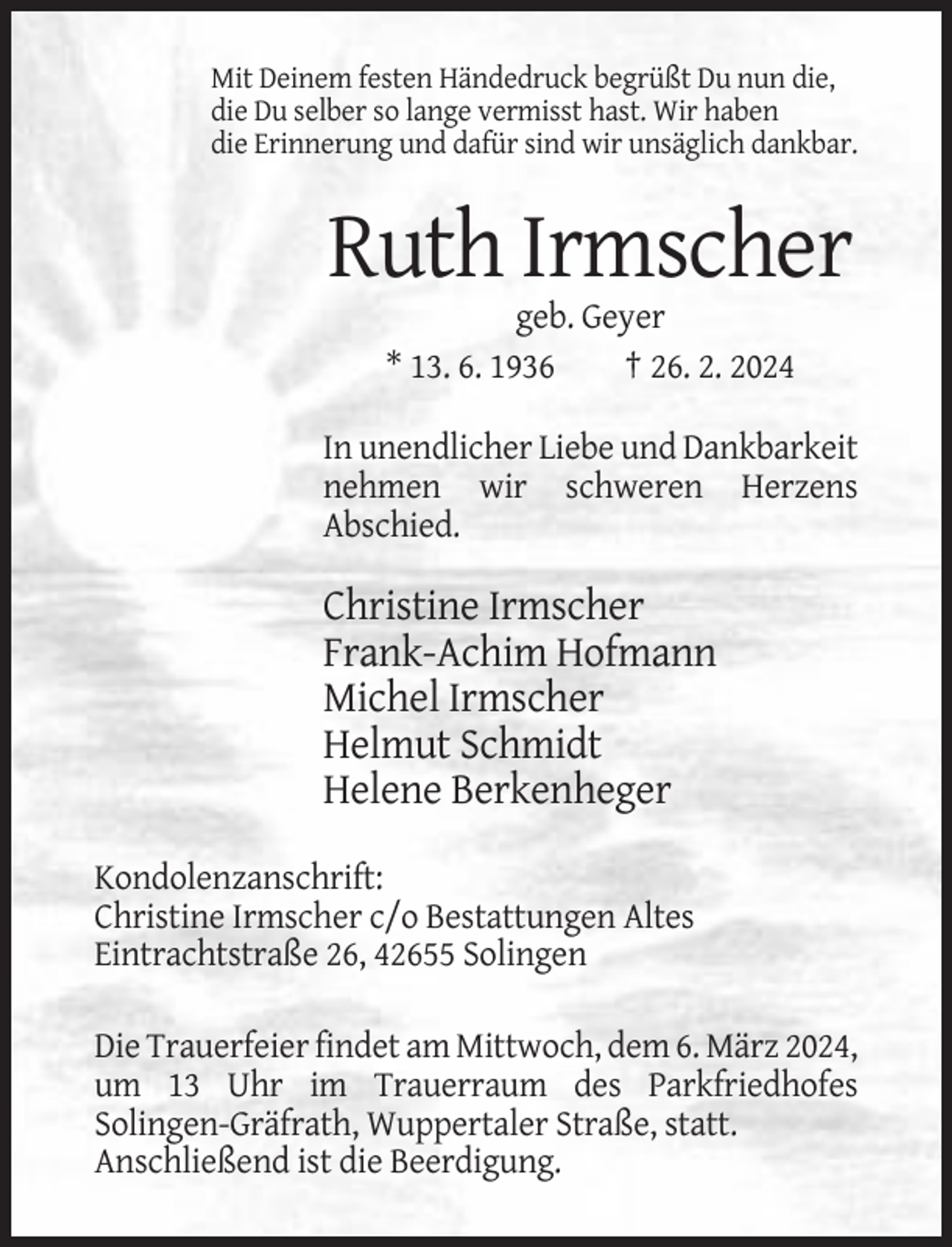 <p>Mit Deinem festen Händedruck begrüßt Du nun die,<br />die Du selber so lange vermisst hast. Wir haben<br />die Erinnerung und dafür sind wir unsäglich dankbar.</p><p>Ruth Irmscher<br />geb. Geyer<br />* 13. 6. 1936<br />† 26. 2. 2024<br />In unendlicher Liebe und Dankbarkeit<br />nehmen wir schweren Herzens<br />Abschied.</p><p>Christine Irmscher<br />Frank-Achim Hofmann<br />Michel Irmscher<br />Helmut Schmidt<br />Helene Berkenheger<br />Kondolenzanschrift:<br />Christine Irmscher c/o Bestattungen Altes<br />Eintrachtstraße 26, 42655 Solingen<br />Die Trauerfeier findet am Mittwoch, dem 6. März 2024,<br />um 13 Uhr im Trauerraum des Parkfriedhofes<br />Solingen-Gräfrath, Wuppertaler Straße, statt.<br />Anschließend ist die Beerdigung.</p>