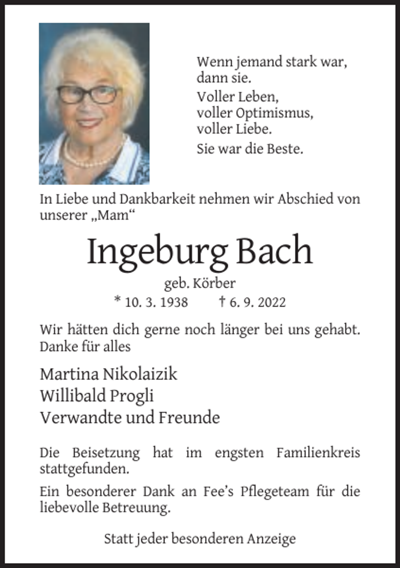 <p>Wenn jemand stark war,<br />dann sie.<br />Voller Leben,<br />voller Optimismus,<br />voller Liebe.<br />Sie war die Beste.</p><p>In Liebe und Dankbarkeit nehmen wir Abschied von<br />unserer „Mam“</p><p>Ingeburg Bach<br />geb. Körber<br />* 10. 3. 1938<br />† 6. 9. 2022<br />Wir hätten dich gerne noch länger bei uns gehabt.<br />Danke für alles</p><p>Martina Nikolaizik<br />Willibald Progli<br />Verwandte und Freunde<br />Die Beisetzung hat im engsten Familienkreis<br />stattgefunden.<br />Ein besonderer Dank an Fee’s Pflegeteam für die<br />liebevolle Betreuung.<br />Statt jeder besonderen Anzeige</p>