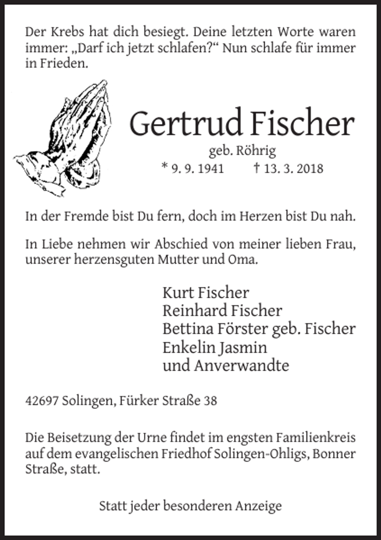 <p>Der Krebs hat dich besiegt. Deine letzten Worte waren<br />immer: „Darf ich jetzt schlafen?“ Nun schlafe für immer<br />in Frieden.</p><p>Gertrud Fischer<br />geb. Röhrig<br />* 9. 9. 1941<br />† 13. 3. 2018</p><p>In der Fremde bist Du fern, doch im Herzen bist Du nah.<br />In Liebe nehmen wir Abschied von meiner lieben Frau,<br />unserer herzensguten Mutter und Oma.</p><p>Kurt Fischer<br />Reinhard Fischer<br />Bettina Förster geb. Fischer<br />Enkelin Jasmin<br />und Anverwandte<br />42697 Solingen, Fürker Straße 38<br />Die Beisetzung der Urne findet im engsten Familienkreis<br />auf dem evangelischen Friedhof Solingen-Ohligs, Bonner<br />Straße, statt.<br />Statt jeder besonderen Anzeige</p>