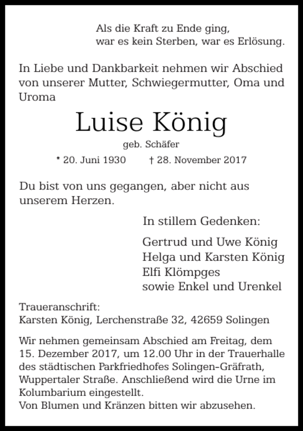 <p>Als die Kraft zu Ende ging,<br />war es kein Sterben, war es Erlösung.</p><p>In Liebe und Dankbarkeit nehmen wir Abschied<br />von unserer Mutter, Schwiegermutter, Oma und<br />Uroma</p><p>Luise König<br />geb. Schäfer</p><p>* 20. Juni 1930</p><p>† 28. November 2017</p><p>Du bist von uns gegangen, aber nicht aus<br />unserem Herzen.</p><p>In stillem Gedenken:<br />Gertrud und Uwe König<br />Helga und Karsten König<br />Elfi Klömpges<br />sowie Enkel und Urenkel<br />Traueranschrift:<br />Karsten König, Lerchenstraße 32, 42659 Solingen<br />Wir nehmen gemeinsam Abschied am Freitag, dem<br />15. Dezember 2017, um 12.00 Uhr in der Trauerhalle<br />des städtischen Parkfriedhofes Solingen-Gräfrath,<br />Wuppertaler Straße. Anschließend wird die Urne im<br />Kolumbarium eingestellt.<br />Von Blumen und Kränzen bitten wir abzusehen.</p>