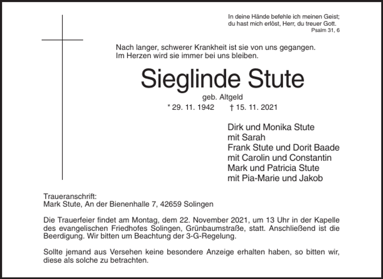 <p>In deine Hände befehle ich meinen Geist;<br />du hast mich erlöst, Herr, du treuer Gott.<br />Psalm 31, 6</p><p>Nach langer, schwerer Krankheit ist sie von uns gegangen.<br />Im Herzen wird sie immer bei uns bleiben.</p><p>Sieglinde Stute<br />geb. Altgeld<br />* 29. 11. 1942<br />† 15. 11. 2021</p><p>Dirk und Monika Stute<br />mit Sarah<br />Frank Stute und Dorit Baade<br />mit Carolin und Constantin<br />Mark und Patricia Stute<br />mit Pia-Marie und Jakob<br />Traueranschrift:<br />Mark Stute, An der Bienenhalle 7, 42659 Solingen<br />Die Trauerfeier findet am Montag, dem 22. November 2021, um 13 Uhr in der Kapelle<br />des evangelischen Friedhofes Solingen, Grünbaumstraße, statt. Anschließend ist die<br />Beerdigung. Wir bitten um Beachtung der 3-G-Regelung.<br />Sollte jemand aus Versehen keine besondere Anzeige erhalten haben, so bitten wir,<br />diese als solche zu betrachten.</p>