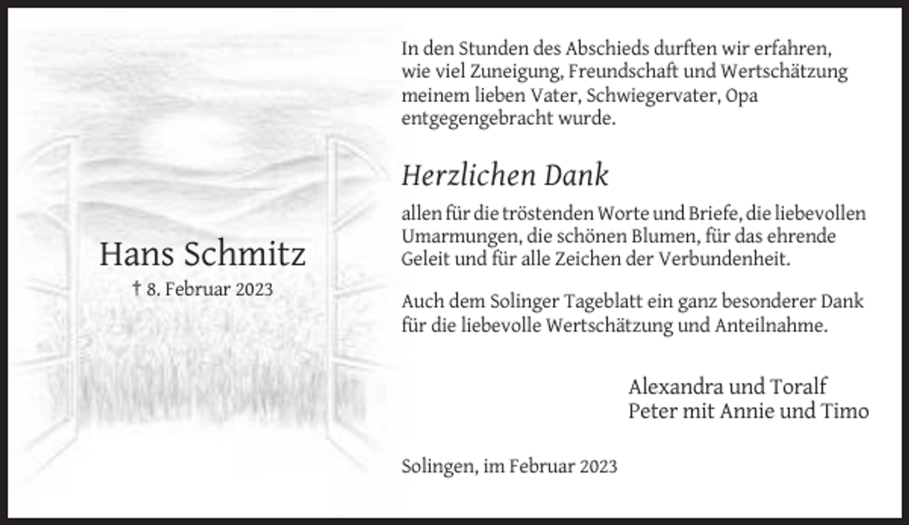 <p>In den Stunden des Abschieds durften wir erfahren,<br />wie viel Zuneigung, Freundschaft und Wertschätzung<br />meinem lieben Vater, Schwiegervater, Opa<br />entgegengebracht wurde.</p><p>Herzlichen Dank</p><p>Hans Schmitz</p><p>allen für die tröstenden Worte und Briefe, die liebevollen<br />Umarmungen, die schönen Blumen, für das ehrende<br />Geleit und für alle Zeichen der Verbundenheit.</p><p>† 8. Februar 2023<br />Auch dem Solinger Tageblatt ein ganz besonderer Dank<br />für die liebevolle Wertschätzung und Anteilnahme.</p><p>Alexandra und Toralf<br />Peter mit Annie und Timo<br />Solingen, im Februar 2023</p>