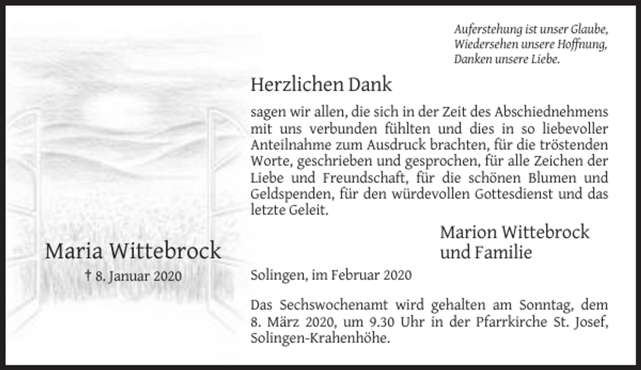 <p>Auferstehung ist unser Glaube,<br />Wiedersehen unsere Hoffnung,<br />Danken unsere Liebe.</p><p>Herzlichen Dank<br />sagen wir allen, die sich in der Zeit des Abschiednehmens<br />mit uns verbunden fühlten und dies in so liebevoller<br />Anteilnahme zum Ausdruck brachten, für die tröstenden<br />Worte, geschrieben und gesprochen, für alle Zeichen der<br />Liebe und Freundschaft, für die schönen Blumen und<br />Geldspenden, für den würdevollen Gottesdienst und das<br />letzte Geleit.</p><p>Marion Wittebrock<br />und Familie</p><p>Maria Wittebrock<br />† 8. Januar 2020</p><p>Solingen, im Februar 2020<br />Das Sechswochenamt wird gehalten am Sonntag, dem<br />8. März 2020, um 9.30 Uhr in der Pfarrkirche St. Josef,<br />Solingen-Krahenhöhe.</p>