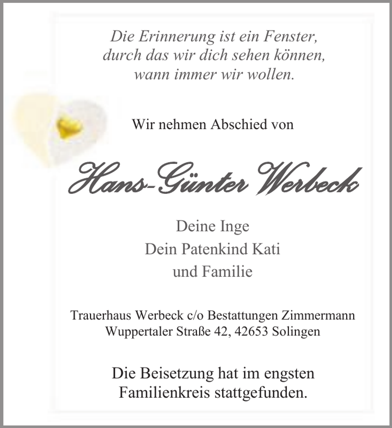 <p>Die Erinnerung ist ein Fenster,<br />durch das wir dich sehen können,<br />wann immer wir wollen.<br />Wir nehmen Abschied von</p><p>Hans-Günter Werbeck<br />Deine Inge<br />Dein Patenkind Kati<br />und Familie<br />Trauerhaus Werbeck c/o Bestattungen Zimmermann<br />Wuppertaler Straße 42, 42653 Solingen</p><p>Die Beisetzung hat im engsten<br />Familienkreis stattgefunden.</p>