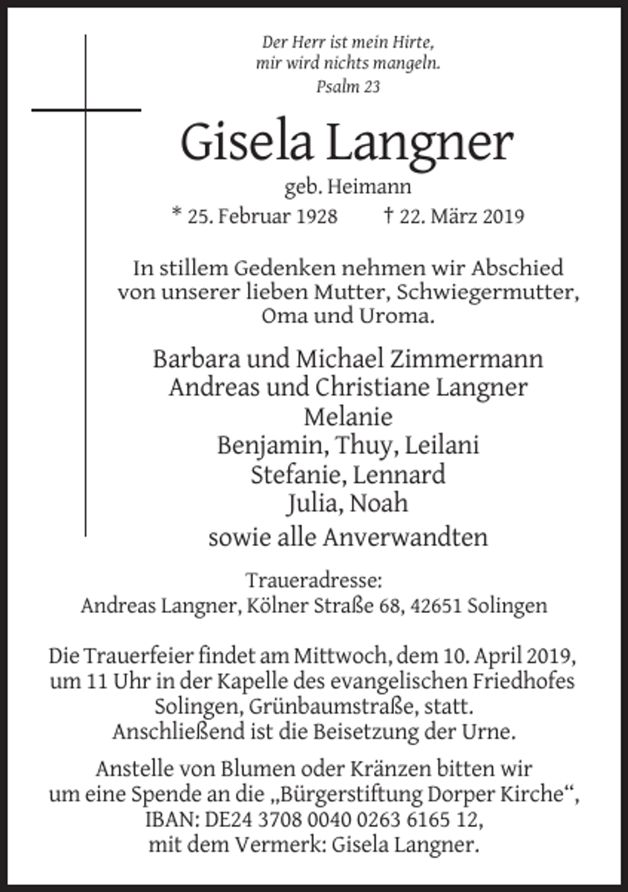 <p>Der Herr ist mein Hirte,<br />mir wird nichts mangeln.<br />Psalm 23</p><p>Gisela Langner<br />geb. Heimann<br />* 25. Februar 1928<br />† 22. März 2019<br />In stillem Gedenken nehmen wir Abschied<br />von unserer lieben Mutter, Schwiegermutter,<br />Oma und Uroma.</p><p>Barbara und Michael Zimmermann<br />Andreas und Christiane Langner<br />Melanie<br />Benjamin, Thuy, Leilani<br />Stefanie, Lennard<br />Julia, Noah<br />sowie alle Anverwandten<br />Traueradresse:<br />Andreas Langner, Kölner Straße 68, 42651 Solingen</p><p>Die Trauerfeier findet am Mittwoch, dem 10. April 2019,<br />um 11 Uhr in der Kapelle des evangelischen Friedhofes<br />Solingen, Grünbaumstraße, statt.<br />Anschließend ist die Beisetzung der Urne.<br />Anstelle von Blumen oder Kränzen bitten wir<br />um eine Spende an die „Bürgerstiftung Dorper Kirche“,<br />IBAN: DE24 3708 004263 6165 12,<br />mit dem Vermerk: Gisela Langner.</p>