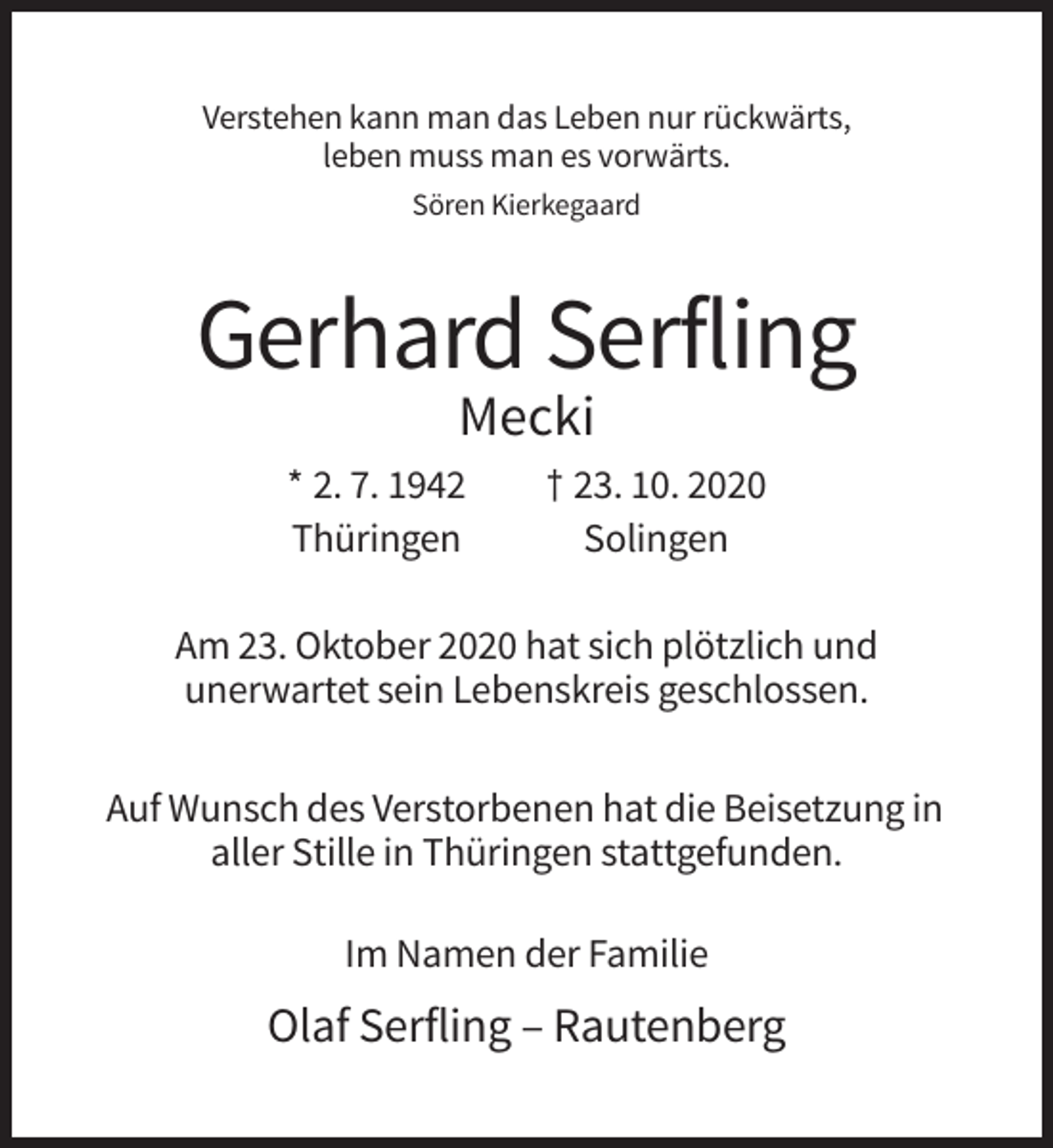 <p>Verstehen kann man das Leben nur rückwärts,<br />leben muss man es vorwärts.<br />Sören Kierkegaard</p><p>Gerhard Serfling<br />Mecki<br />* 2. 7. 1942<br />Thüringen</p><p>† 23. 10. 2020<br />Solingen</p><p>Am 23. Oktober 2020 hat sich plötzlich und<br />unerwartet sein Lebenskreis geschlossen.<br />Auf Wunsch des Verstorbenen hat die Beisetzung in<br />aller Stille in Thüringen stattgefunden.<br />Im Namen der Familie</p><p>Olaf Serfling – Rautenberg</p>