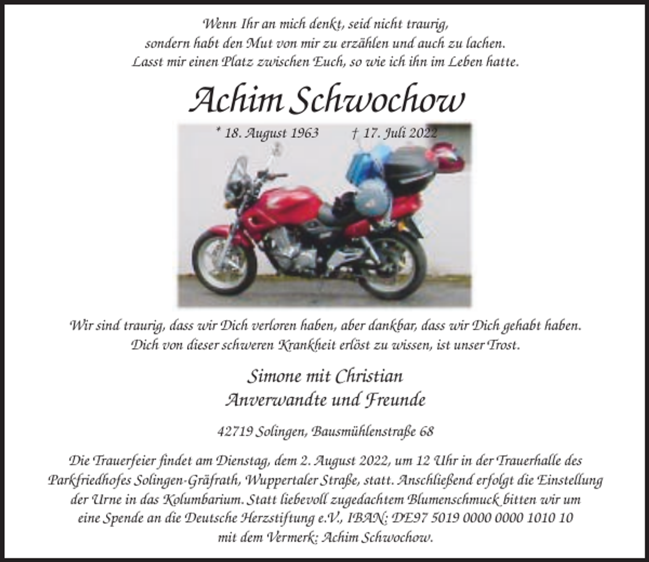 <p>Wenn Ihr an mich denkt, seid nicht traurig,<br />sondern habt den Mut von mir zu erzählen und auch zu lachen.<br />Lasst mir einen Platz zwischen Euch, so wie ich ihn im Leben hatte.</p><p>Achim Schwochow<br />* 18. August 1963</p><p>† 17. Juli 2022</p><p>Wir sind traurig, dass wir Dich verloren haben, aber dankbar, dass wir Dich gehabt haben.<br />Dich von dieser schweren Krankheit erlöst zu wissen, ist unser Trost.</p><p>Simone mit Christian<br />Anverwandte und Freunde<br />42719 Solingen, Bausmühlenstraße 68<br />Die Trauerfeier findet am Dienstag, dem 2. August 2022, um 12 Uhr in der Trauerhalle des<br />Parkfriedhofes Solingen-Gräfrath, Wuppertaler Straße, statt. Anschließend erfolgt die Einstellung<br />der Urne in das Kolumbarium. Statt liebevoll zugedachtem Blumenschmuck bitten wir um<br />eine Spende an die Deutsche Herzstiftung e.V., IBAN: DE97 5019 10<br />mit dem Vermerk: Achim Schwochow.</p>