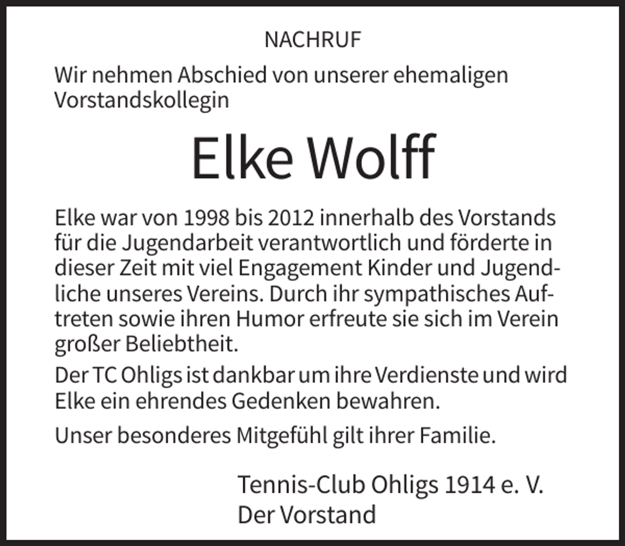 <p>NACHRUF<br />Wir nehmen Abschied von unserer ehemaligen<br />Vorstandskollegin</p><p>Elke Wolff<br />Elke war von 1998 bis 2012 innerhalb des Vorstands<br />für die Jugendarbeit verantwortlich und förderte in<br />dieser Zeit mit viel Engagement Kinder und Jugendliche unseres Vereins. Durch ihr sympathisches Auftreten sowie ihren Humor erfreute sie sich im Verein<br />großer Beliebtheit.<br />Der TC Ohligs ist dankbar um ihre Verdienste und wird<br />Elke ein ehrendes Gedenken bewahren.<br />Unser besonderes Mitgefühl gilt ihrer Familie.</p><p>Tennis-Club Ohligs 1914 e. V.<br />Der Vorstand</p>