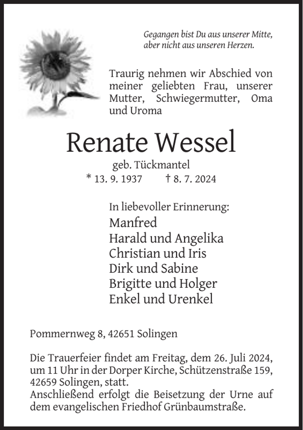 <p>Gegangen bist Du aus unserer Mitte,<br />aber nicht aus unseren Herzen.</p><p>Traurig nehmen wir Abschied von<br />meiner geliebten Frau, unserer<br />Mutter, Schwiegermutter, Oma<br />und Uroma</p><p>Renate Wessel<br />geb. Tückmantel<br />* 13. 9. 1937<br />† 8. 7. 2024<br />In liebevoller Erinnerung:</p><p>Manfred<br />Harald und Angelika<br />Christian und Iris<br />Dirk und Sabine<br />Brigitte und Holger<br />Enkel und Urenkel<br />Pommernweg 8, 42651 Solingen<br />Die Trauerfeier findet am Freitag, dem 26. Juli 2024,<br />um 11 Uhr in der Dorper Kirche, Schützenstraße 159,<br />42659 Solingen, statt.<br />Anschließend erfolgt die Beisetzung der Urne auf<br />dem evangelischen Friedhof Grünbaumstraße.</p>