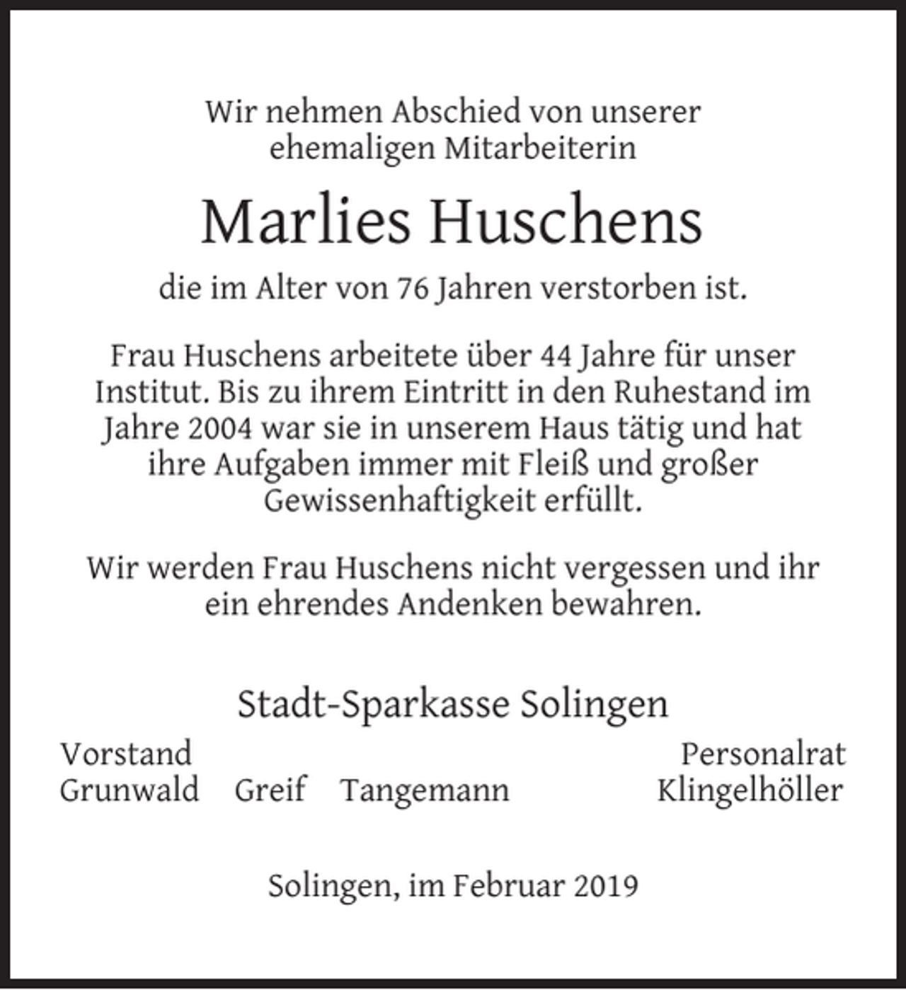 <p>Wir nehmen Abschied von unserer<br />ehemaligen Mitarbeiterin</p><p>Marlies Huschens</p><p>die im Alter von 76 Jahren verstorben ist.<br />Frau Huschens arbeitete über 44 Jahre für unser<br />Institut. Bis zu ihrem Eintritt in den Ruhestand im<br />Jahre 2004 war sie in unserem Haus tätig und hat<br />ihre Aufgaben immer mit Fleiß und großer<br />Gewissenhaftigkeit erfüllt.<br />Wir werden Frau Huschens nicht vergessen und ihr<br />ein ehrendes Andenken bewahren.</p><p>Vorstand<br />Grunwald</p><p>Stadt-Sparkasse Solingen<br />Greif</p><p>Tangemann</p><p>Solingen, im Februar 2019</p><p>Personalrat<br />Klingelhöller</p>