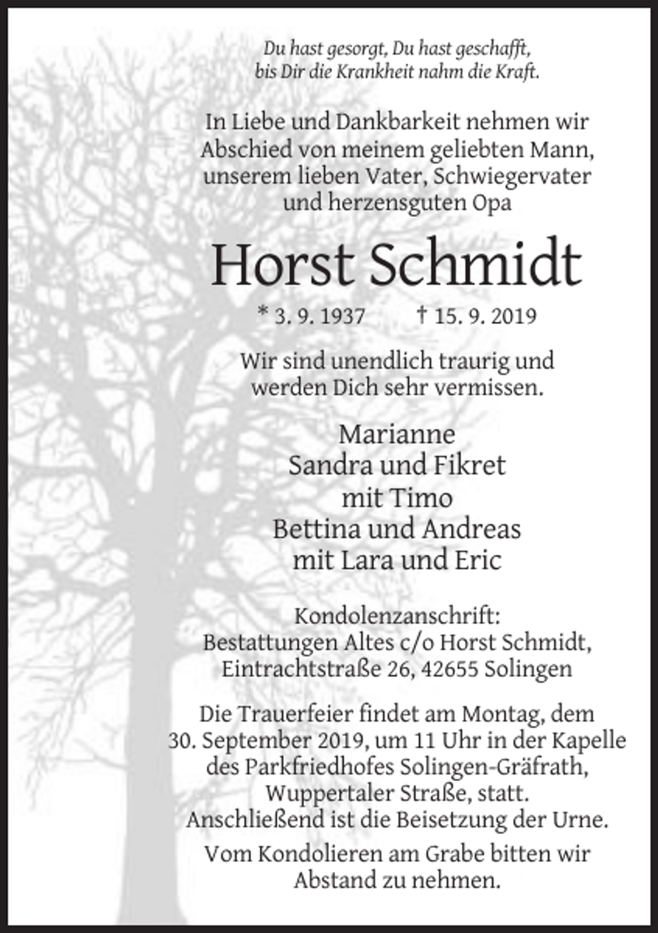 <p>Du hast gesorgt, Du hast geschafft,<br />bis Dir die Krankheit nahm die Kraft.</p><p>In Liebe und Dankbarkeit nehmen wir<br />Abschied von meinem geliebten Mann,<br />unserem lieben Vater, Schwiegervater<br />und herzensguten Opa</p><p>Horst Schmidt<br />* 3. 9. 1937</p><p>† 15. 9. 2019</p><p>Wir sind unendlich traurig und<br />werden Dich sehr vermissen.</p><p>Marianne<br />Sandra und Fikret<br />mit Timo<br />Bettina und Andreas<br />mit Lara und Eric<br />Kondolenzanschrift:<br />Bestattungen Altes c/o Horst Schmidt,<br />Eintrachtstraße 26, 42655 Solingen<br />Die Trauerfeier findet am Montag, dem<br />30. September 2019, um 11 Uhr in der Kapelle<br />des Parkfriedhofes Solingen-Gräfrath,<br />Wuppertaler Straße, statt.<br />Anschließend ist die Beisetzung der Urne.<br />Vom Kondolieren am Grabe bitten wir<br />Abstand zu nehmen.</p>