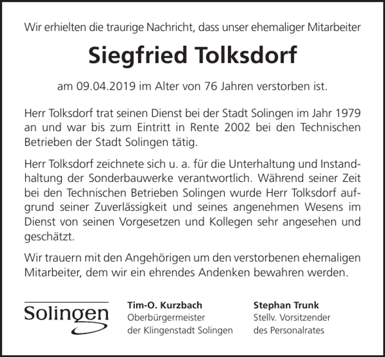 <p>Wir erhielten die traurige Nachricht, dass unser ehemaliger Mitarbeiter</p><p>Siegfried Tolksdorf<br />am 09.04.2019 im Alter von 76 Jahren verstorben ist.<br />Herr Tolksdorf trat seinen Dienst bei der Stadt Solingen im Jahr 1979<br />an und war bis zum Eintritt in Rente 2002 bei den Technischen<br />Betrieben der Stadt Solingen tätig.<br />Herr Tolksdorf zeichnete sich u. a. für die Unterhaltung und Instandhaltung der Sonderbauwerke verantwortlich. Während seiner Zeit<br />bei den Technischen Betrieben Solingen wurde Herr Tolksdorf aufgrund seiner Zuverlässigkeit und seines angenehmen Wesens im<br />Dienst von seinen Vorgesetzen und Kollegen sehr angesehen und<br />geschätzt.<br />Wir trauern mit den Angehörigen um den verstorbenen ehemaligen<br />Mitarbeiter, dem wir ein ehrendes Andenken bewahren werden.<br />Tim-O. Kurzbach<br />Oberbürgermeister<br />der Klingenstadt Solingen</p><p>Stephan Trunk<br />Stellv. Vorsitzender<br />des Personalrates</p>