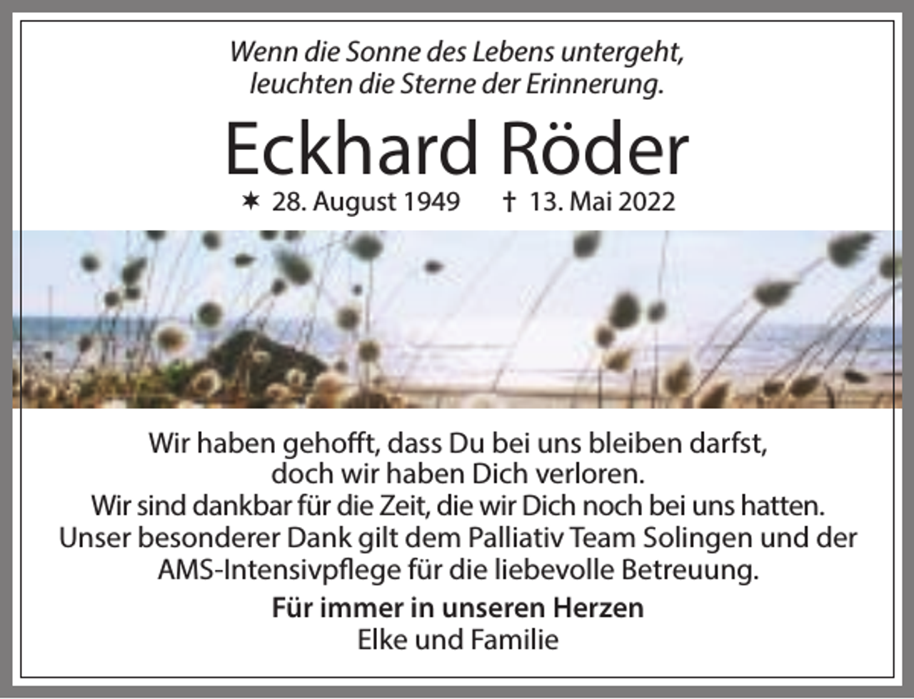 <p>Wenn die Sonne des Lebens untergeht,<br />leuchten die Sterne der Erinnerung.</p><p>Eckhard Röder<br /> 28. August 1949</p><p>† 13. Mai 2022</p><p>Wir haben gehofft, dass Du bei uns bleiben darfst,<br />doch wir haben Dich verloren.<br />Wir sind dankbar für die Zeit, die wir Dich noch bei uns hatten.<br />Unser besonderer Dank gilt dem Palliativ Team Solingen und der<br />AMS-Intensivpflege für die liebevolle Betreuung.<br />Für immer in unseren Herzen<br />Elke und Familie</p>