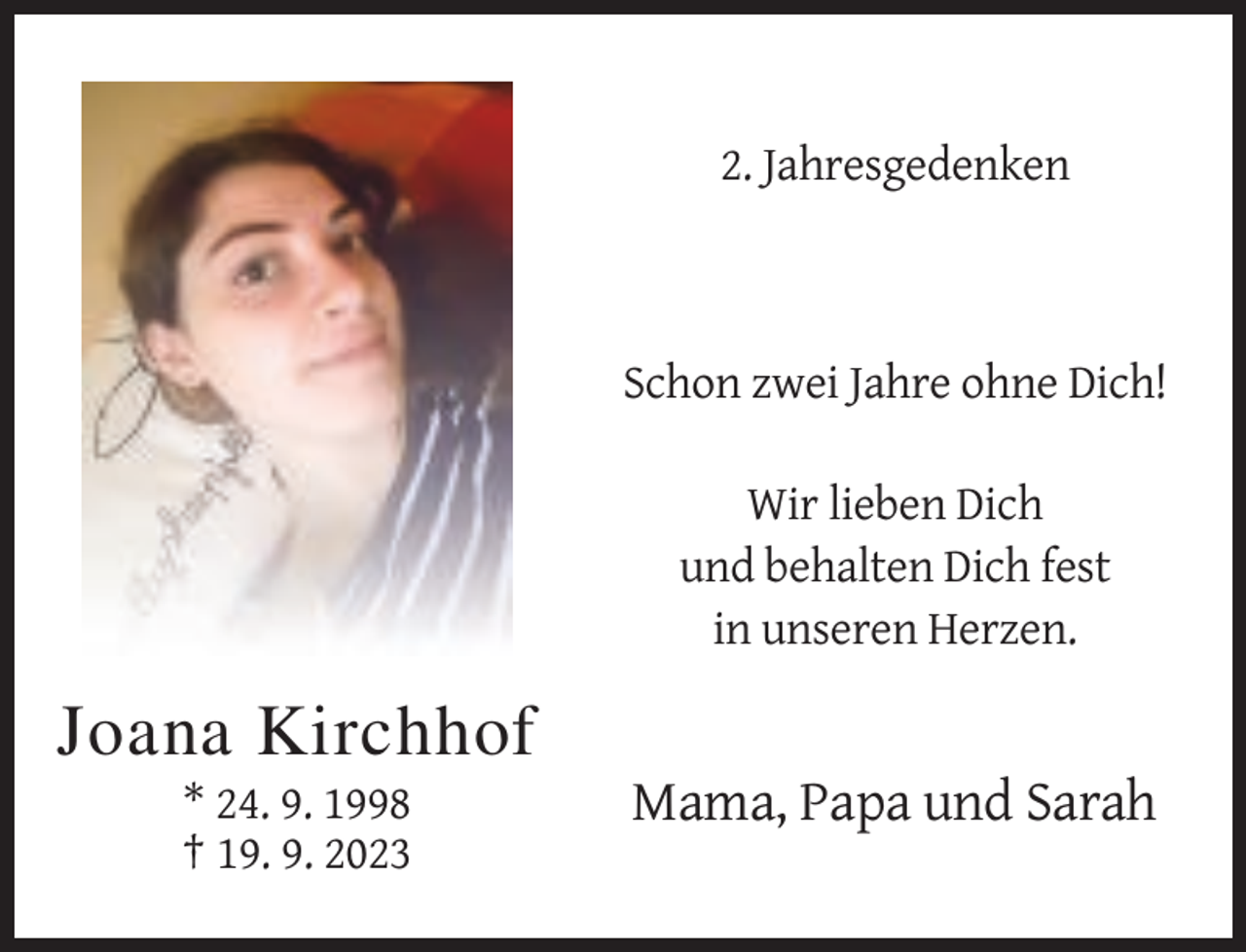 <p>2. Jahresgedenken</p><p>Schon zwei Jahre ohne Dich!<br />Wir lieben Dich<br />und behalten Dich fest<br />in unseren Herzen.</p><p>Joana Kirchhof<br />* 24. 9. 1998<br />† 19. 9. 2023</p><p>Mama, Papa und Sarah</p>