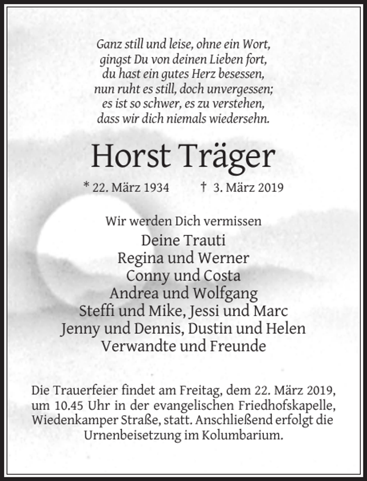 <p>Ganz still und leise, ohne ein Wort,<br />gingst Du von deinen Lieben fort,<br />du hast ein gutes Herz besessen,<br />nun ruht es still, doch unvergessen;<br />es ist so schwer, es zu verstehen,<br />dass wir dich niemals wiedersehn.</p><p>Horst Träger<br />* 22. März 1934</p><p>† 3. März 2019</p><p>Wir werden Dich vermissen</p><p>Deine Trauti<br />Regina und Werner<br />Conny und Costa<br />Andrea und Wolfgang<br />Steffi und Mike, Jessi und Marc<br />Jenny und Dennis, Dustin und Helen<br />Verwandte und Freunde<br />Die Trauerfeier findet am Freitag, dem 22. März 2019,<br />um 10.45 Uhr in der evangelischen Friedhofskapelle,<br />Wiedenkamper Straße, statt. Anschließend erfolgt die<br />Urnenbeisetzung im Kolumbarium.</p>