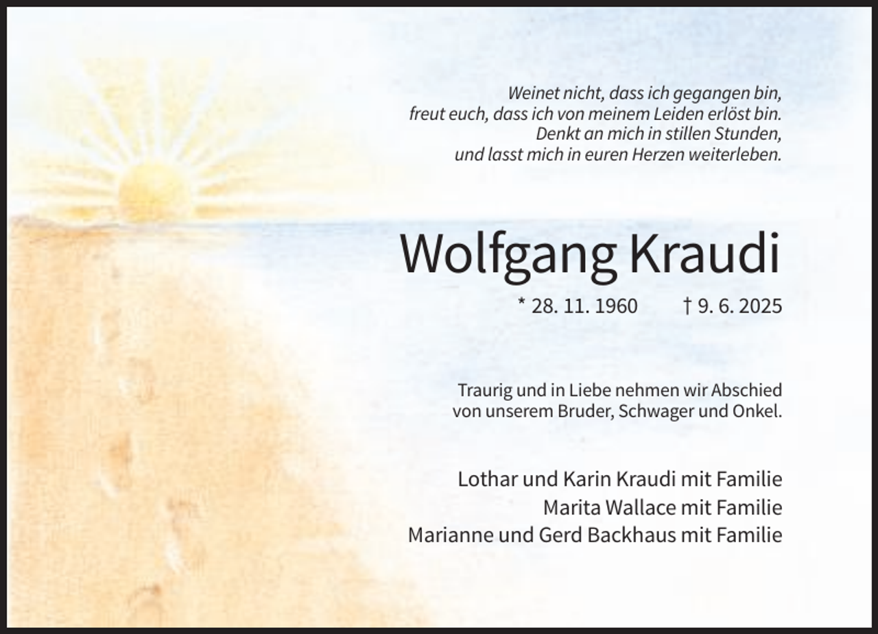 <p>Weinet nicht, dass ich gegangen bin,<br />freut euch, dass ich von meinem Leiden erlöst bin.<br />Denkt an mich in stillen Stunden,<br />und lasst mich in euren Herzen weiterleben.</p><p>Wolfgang Kraudi<br />* 28. 11. 1960</p><p>† 9. 6. 2025</p><p>Traurig und in Liebe nehmen wir Abschied<br />von unserem Bruder, Schwager und Onkel.</p><p>Lothar und Karin Kraudi mit Familie<br />Marita Wallace mit Familie<br />Marianne und Gerd Backhaus mit Familie</p>