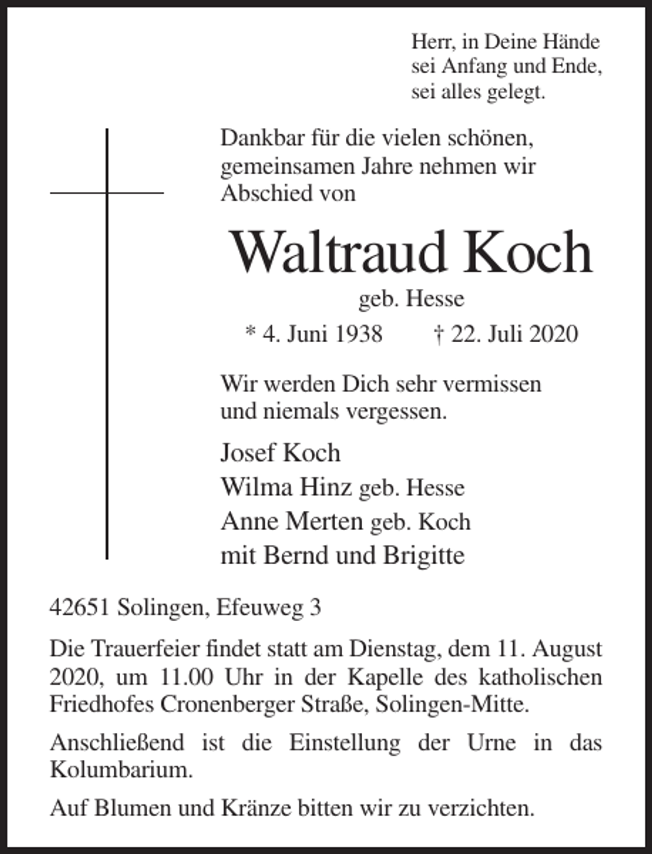 <p>Herr, in Deine Hände<br />sei Anfang und Ende,<br />sei alles gelegt.</p><p>Dankbar für die vielen schönen,<br />gemeinsamen Jahre nehmen wir<br />Abschied von</p><p>Waltraud Koch<br />geb. Hesse<br />* 4. Juni 1938<br />† 22. Juli 2020<br />Wir werden Dich sehr vermissen<br />und niemals vergessen.</p><p>Josef Koch<br />Wilma Hinz geb. Hesse<br />Anne Merten geb. Koch<br />mit Bernd und Brigitte<br />42651 Solingen, Efeuweg 3<br />Die Trauerfeier findet statt am Dienstag, dem 11. August<br />2020, um 11.00 Uhr in der Kapelle des katholischen<br />Friedhofes Cronenberger Straße, Solingen-Mitte.<br />Anschließend ist die Einstellung der Urne in das<br />Kolumbarium.<br />Auf Blumen und Kränze bitten wir zu verzichten.</p>