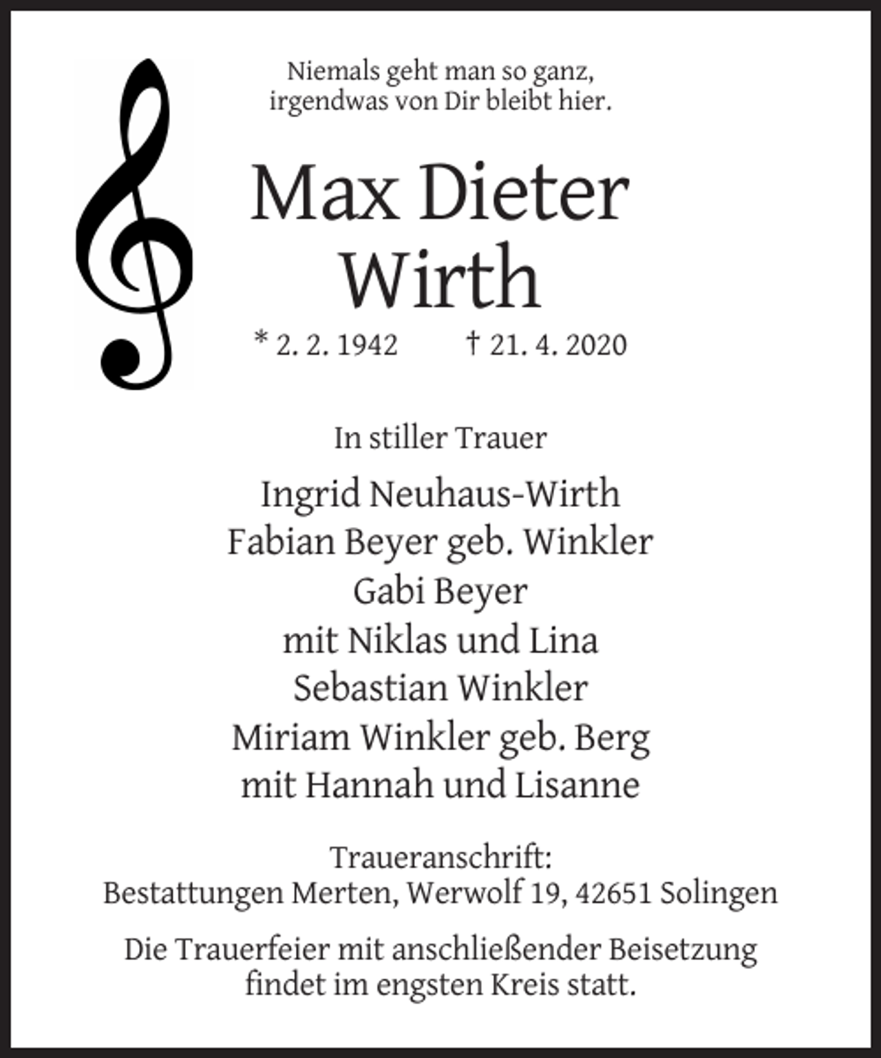 <p>Niemals geht man so ganz,<br />irgendwas von Dir bleibt hier.</p><p>Max Dieter<br />Wirth<br />* 2. 2. 1942</p><p>† 21. 4. 2020</p><p>In stiller Trauer</p><p>Ingrid Neuhaus-Wirth<br />Fabian Beyer geb. Winkler<br />Gabi Beyer<br />mit Niklas und Lina<br />Sebastian Winkler<br />Miriam Winkler geb. Berg<br />mit Hannah und Lisanne<br />Traueranschrift:<br />Bestattungen Merten, Werwolf 19, 42651 Solingen<br />Die Trauerfeier mit anschließender Beisetzung<br />findet im engsten Kreis statt.</p>