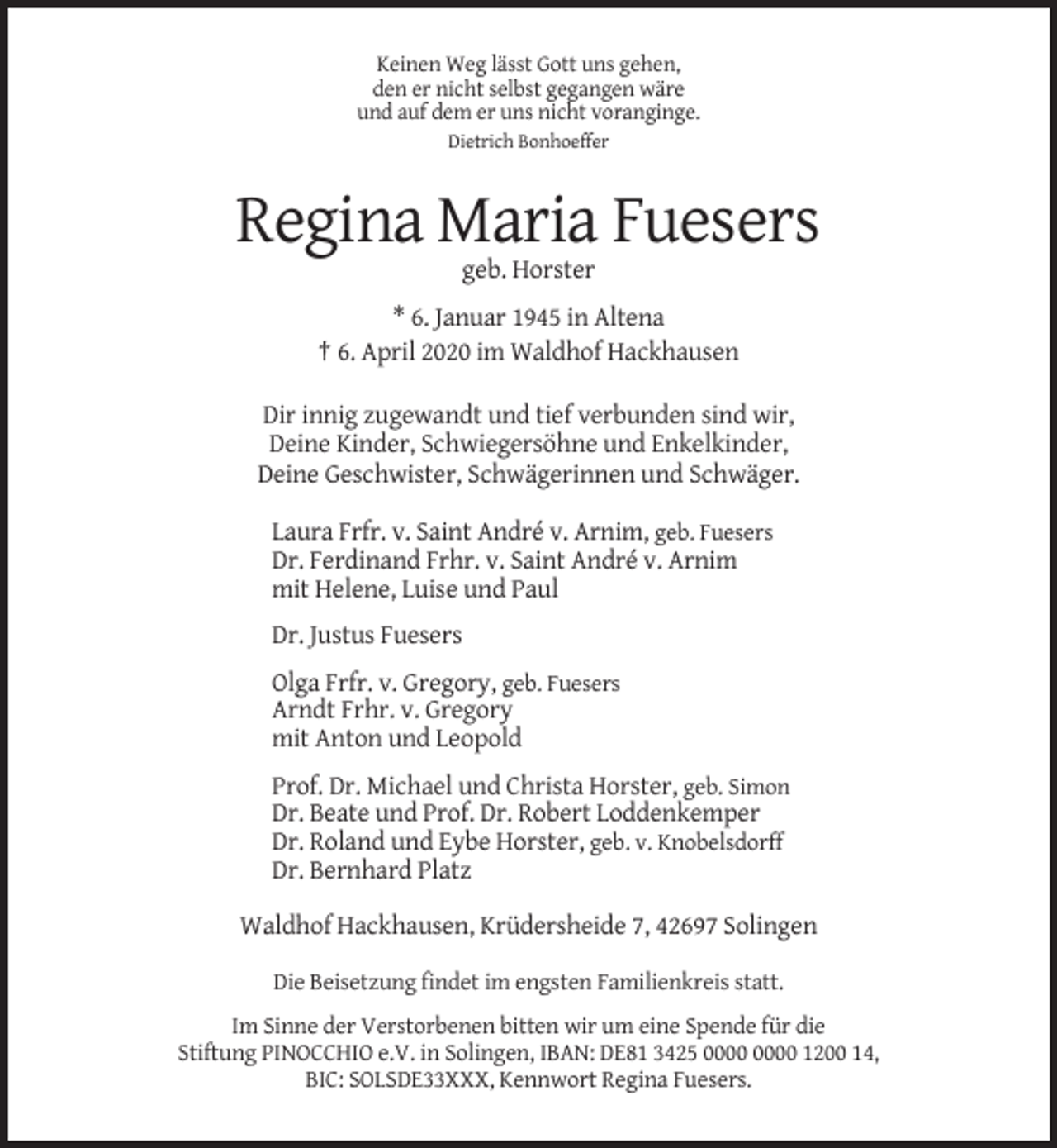 <p>Keinen Weg lässt Gott uns gehen,<br />den er nicht selbst gegangen wäre<br />und auf dem er uns nicht voranginge.<br />Dietrich Bonhoeffer</p><p>Regina Maria Fuesers<br />geb. Horster<br />* 6. Januar 1945 in Altena<br />† 6. April 2020 im Waldhof Hackhausen<br />Dir innig zugewandt und tief verbunden sind wir,<br />Deine Kinder, Schwiegersöhne und Enkelkinder,<br />Deine Geschwister, Schwägerinnen und Schwäger.<br />Laura Frfr. v. Saint André v. Arnim, geb. Fuesers<br />Dr. Ferdinand Frhr. v. Saint André v. Arnim<br />mit Helene, Luise und Paul<br />Dr. Justus Fuesers<br />Olga Frfr. v. Gregory, geb. Fuesers<br />Arndt Frhr. v. Gregory<br />mit Anton und Leopold<br />Prof. Dr. Michael und Christa Horster, geb. Simon<br />Dr. Beate und Prof. Dr. Robert Loddenkemper<br />Dr. Roland und Eybe Horster, geb. v. Knobelsdorff<br />Dr. Bernhard Platz<br />Waldhof Hackhausen, Krüdersheide 7, 42697 Solingen<br />Die Beisetzung findet im engsten Familienkreis statt.<br />Im Sinne der Verstorbenen bitten wir um eine Spende für die<br />Stiftung PINOCCHIO e.V. in Solingen, IBAN: DE81 3425 1200 14,<br />BIC: SOLSDE33XXX, Kennwort Regina Fuesers.</p>