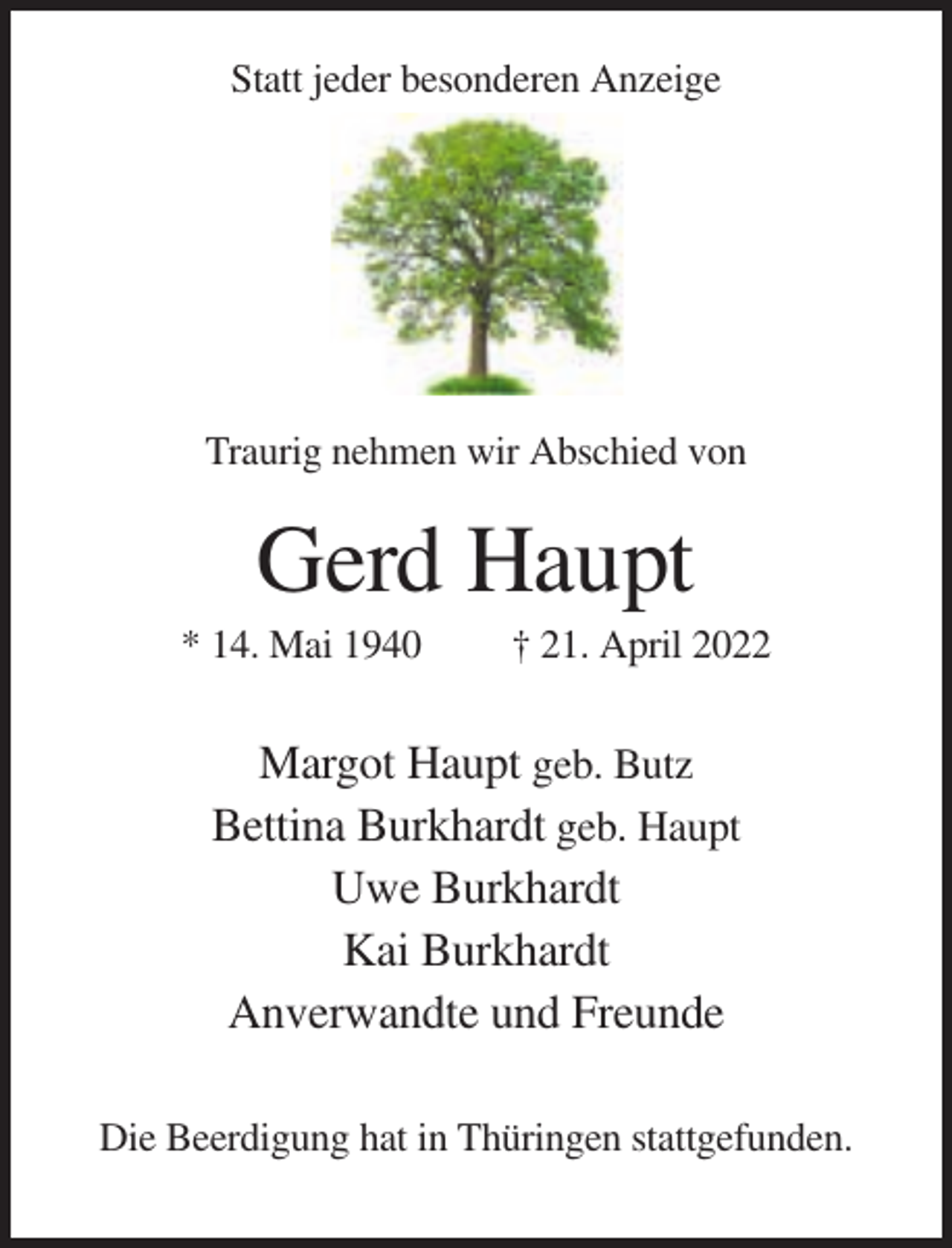 <p>Statt jeder besonderen Anzeige</p><p>Traurig nehmen wir Abschied von</p><p>Gerd Haupt<br />* 14. Mai 1940</p><p>† 21. April 2022</p><p>Margot Haupt geb. Butz<br />Bettina Burkhardt geb. Haupt<br />Uwe Burkhardt<br />Kai Burkhardt<br />Anverwandte und Freunde<br />Die Beerdigung hat in Thüringen stattgefunden.</p>