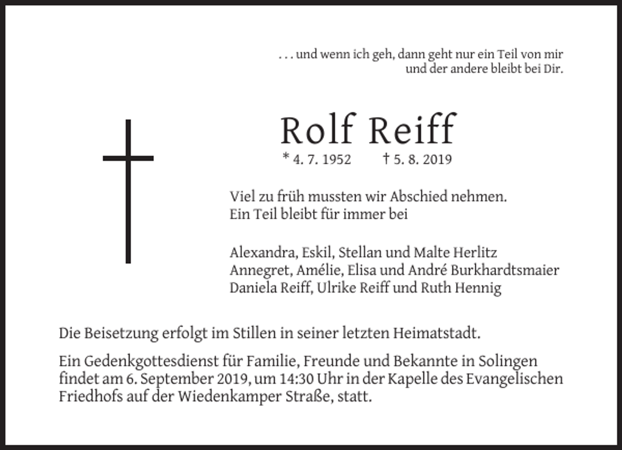 <p>. . . und wenn ich geh, dann geht nur ein Teil von mir<br />und der andere bleibt bei Dir.</p><p>Rolf Reiff<br />* 4. 7. 1952</p><p>† 5. 8. 2019</p><p>Viel zu früh mussten wir Abschied nehmen.<br />Ein Teil bleibt für immer bei<br />Alexandra, Eskil, Stellan und Malte Herlitz<br />Annegret, Amélie, Elisa und André Burkhardtsmaier<br />Daniela Reiff, Ulrike Reiff und Ruth Hennig</p><p>Die Beisetzung erfolgt im Stillen in seiner letzten Heimatstadt.<br />Ein Gedenkgottesdienst für Familie, Freunde und Bekannte in Solingen<br />findet am 6. September 2019, um 14:30 Uhr in der Kapelle des Evangelischen<br />Friedhofs auf der Wiedenkamper Straße, statt.</p>