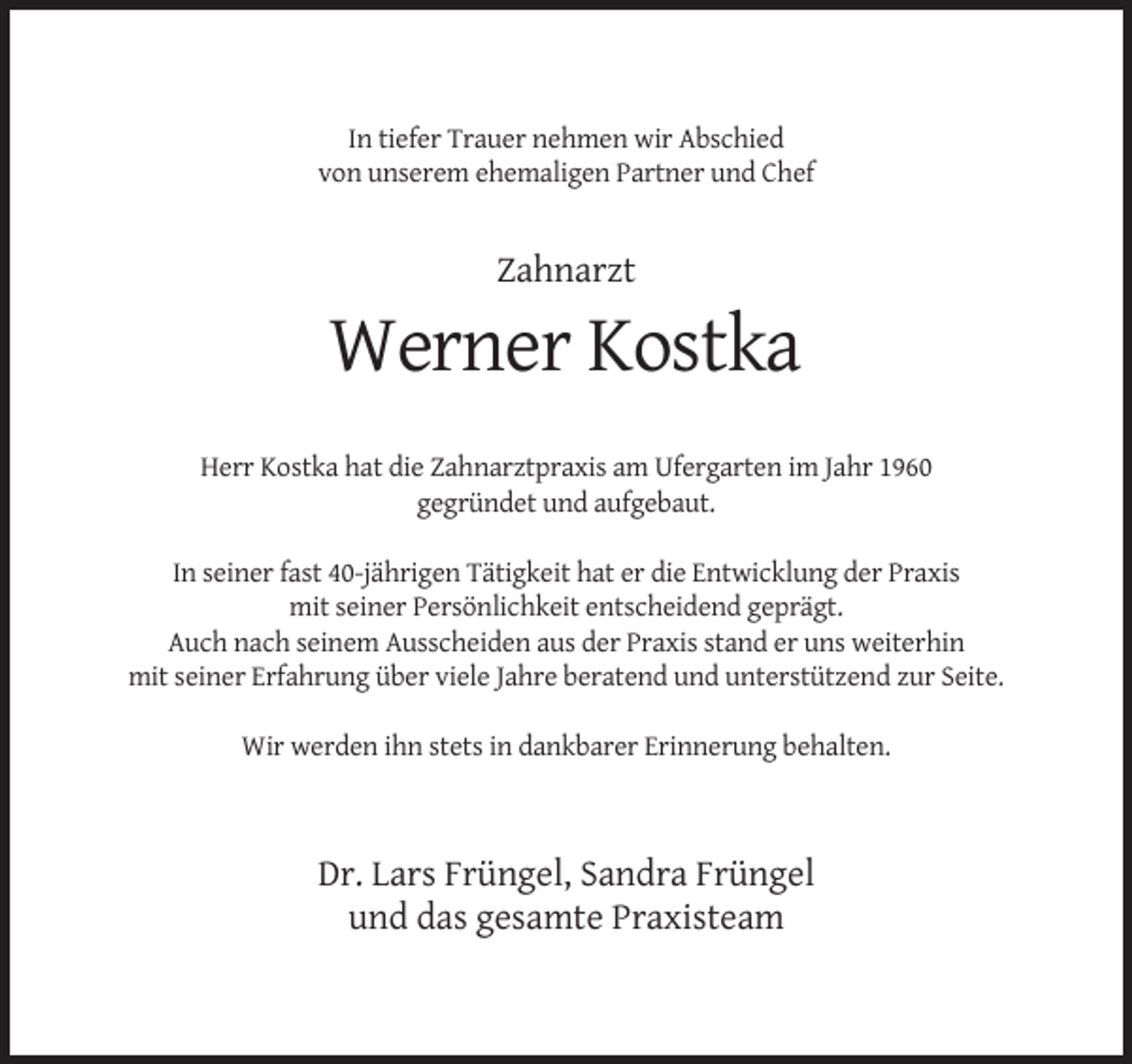 <p>In tiefer Trauer nehmen wir Abschied<br />von unserem ehemaligen Partner und Chef</p><p>Zahnarzt</p><p>Werner Kostka<br />Herr Kostka hat die Zahnarztpraxis am Ufergarten im Jahr 1960<br />gegründet und aufgebaut.<br />In seiner fast 40-jährigen Tätigkeit hat er die Entwicklung der Praxis<br />mit seiner Persönlichkeit entscheidend geprägt.<br />Auch nach seinem Ausscheiden aus der Praxis stand er uns weiterhin<br />mit seiner Erfahrung über viele Jahre beratend und unterstützend zur Seite.<br />Wir werden ihn stets in dankbarer Erinnerung behalten.</p><p>Dr. Lars Früngel, Sandra Früngel<br />und das gesamte Praxisteam</p>