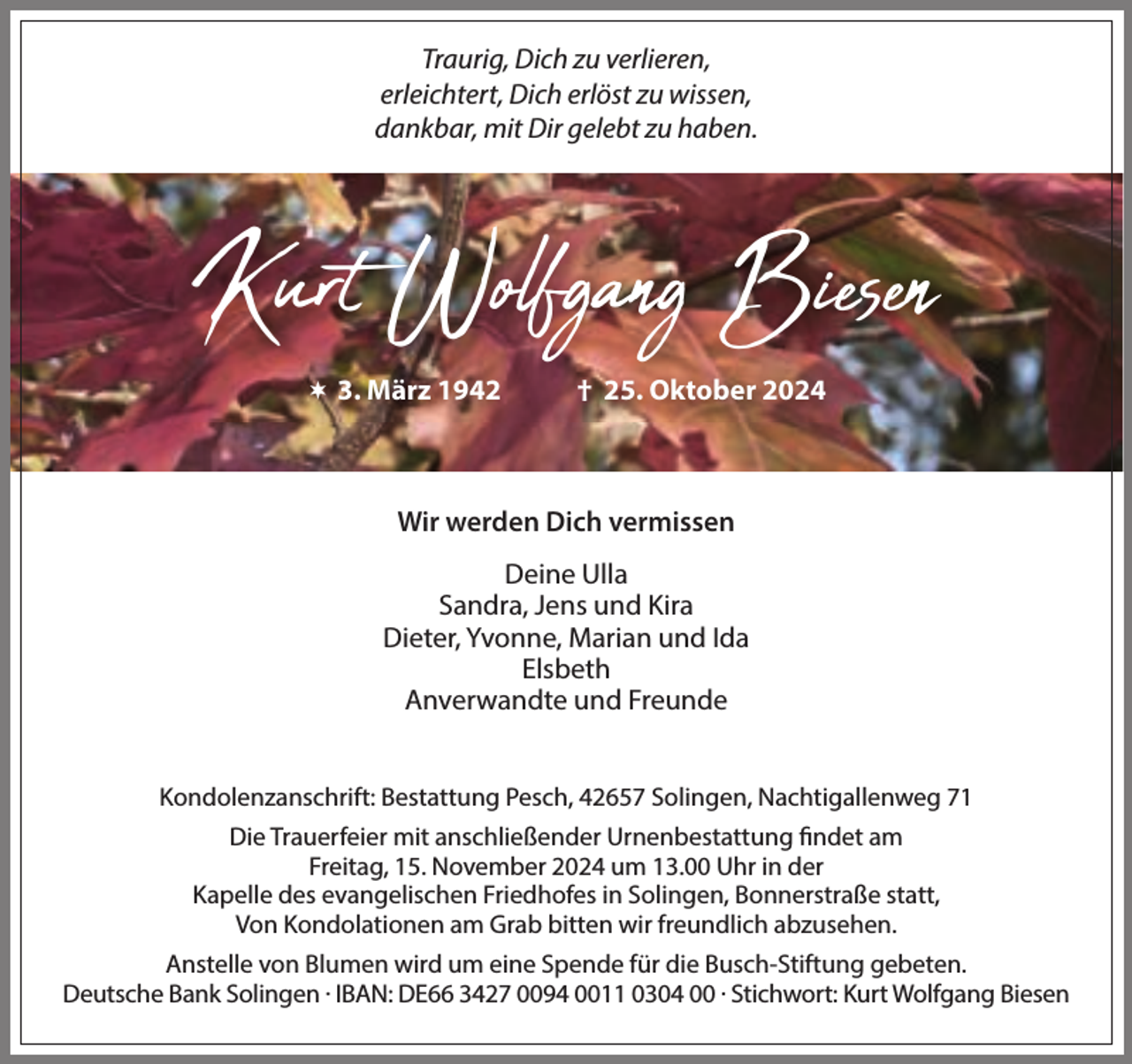 <p>Traurig, Dich zu verlieren,<br />erleichtert, Dich erlöst zu wissen,<br />dankbar, mit Dir gelebt zu haben.</p><p>Kurt Wolfgang Biesen<br /> 3. März 1942</p><p>† 25. Oktober 2024</p><p>Wir werden Dich vermissen<br />Deine Ulla<br />Sandra, Jens und Kira<br />Dieter, Yvonne, Marian und Ida<br />Elsbeth<br />Anverwandte und Freunde<br />Kondolenzanschrift: Bestattung Pesch, 42657 Solingen, Nachtigallenweg 71<br />Die Trauerfeier mit anschließender Urnenbestattung findet am<br />Freitag, 15. November 2024 um 13.00 Uhr in der<br />Kapelle des evangelischen Friedhofes in Solingen, Bonnerstraße statt,<br />Von Kondolationen am Grab bitten wir freundlich abzusehen.<br />Anstelle von Blumen wird um eine Spende für die Busch-Stiftung gebeten.<br />Deutsche Bank Solingen . IBAN: DE66 3427 0094 0011 0304 00 . Stichwort: Kurt Wolfgang Biesen</p>