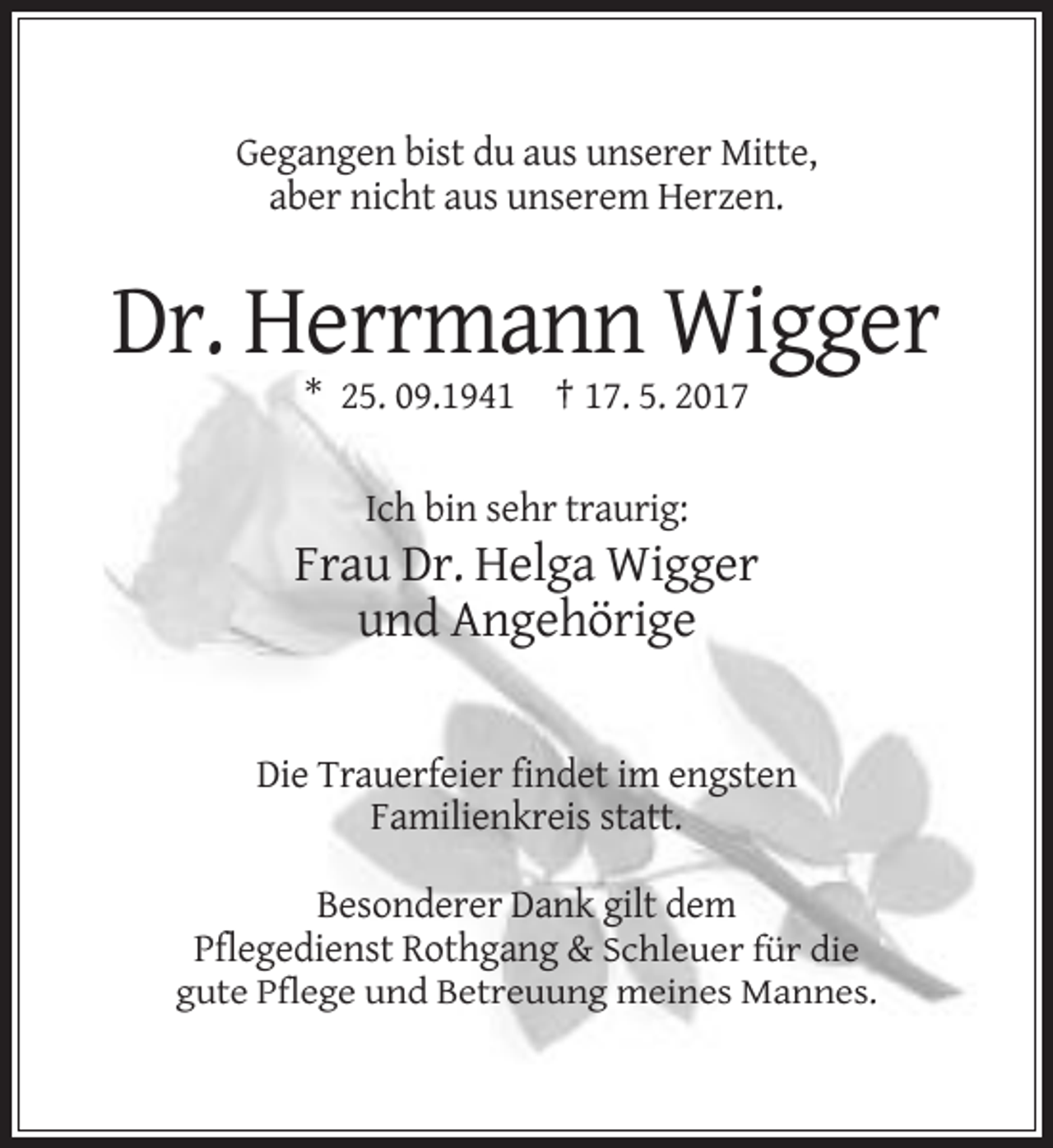 <p>Gegangen bist du aus unserer Mitte,<br />aber nicht aus unserem Herzen.</p><p>Dr. Herrmann Wigger<br />* 25. 09.1941 † 17. 5. 2017<br />Ich bin sehr traurig:</p><p>Frau Dr. Helga Wigger<br />und Angehörige</p><p>Die Trauerfeier findet im engsten<br />Familienkreis statt.<br />Besonderer Dank gilt dem<br />Pflegedienst Rothgang &amp; Schleuer für die<br />gute Pflege und Betreuung meines Mannes.</p>