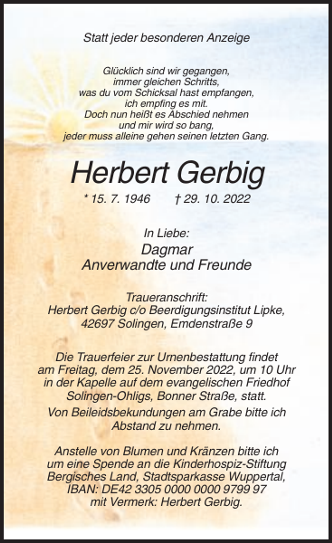 <p>Statt jeder besonderen Anzeige<br />Glücklich sind wir gegangen,<br />immer gleichen Schritts,<br />was du vom Schicksal hast empfangen,<br />ich empfing es mit.<br />Doch nun heißt es Abschied nehmen<br />und mir wird so bang,<br />jeder muss alleine gehen seinen letzten Gang.</p><p>Herbert Gerbig<br />* 15. 7. 1946</p><p>† 29. 10. 2022</p><p>In Liebe:</p><p>Dagmar<br />Anverwandte und Freunde<br />Traueranschrift:<br />Herbert Gerbig c/o Beerdigungsinstitut Lipke,<br />42697 Solingen, Emdenstraße 9<br />Die Trauerfeier zur Urnenbestattung findet<br />am Freitag, dem 25. November 2022, um 10 Uhr<br />in der Kapelle auf dem evangelischen Friedhof<br />Solingen-Ohligs, Bonner Straße, statt.<br />Von Beileidsbekundungen am Grabe bitte ich<br />Abstand zu nehmen.<br />Anstelle von Blumen und Kränzen bitte ich<br />um eine Spende an die Kinderhospiz-Stiftung<br />Bergisches Land, Stadtsparkasse Wuppertal,<br />IBAN: DE42 3305 9797<br />mit Vermerk: Herbert Gerbig.</p>