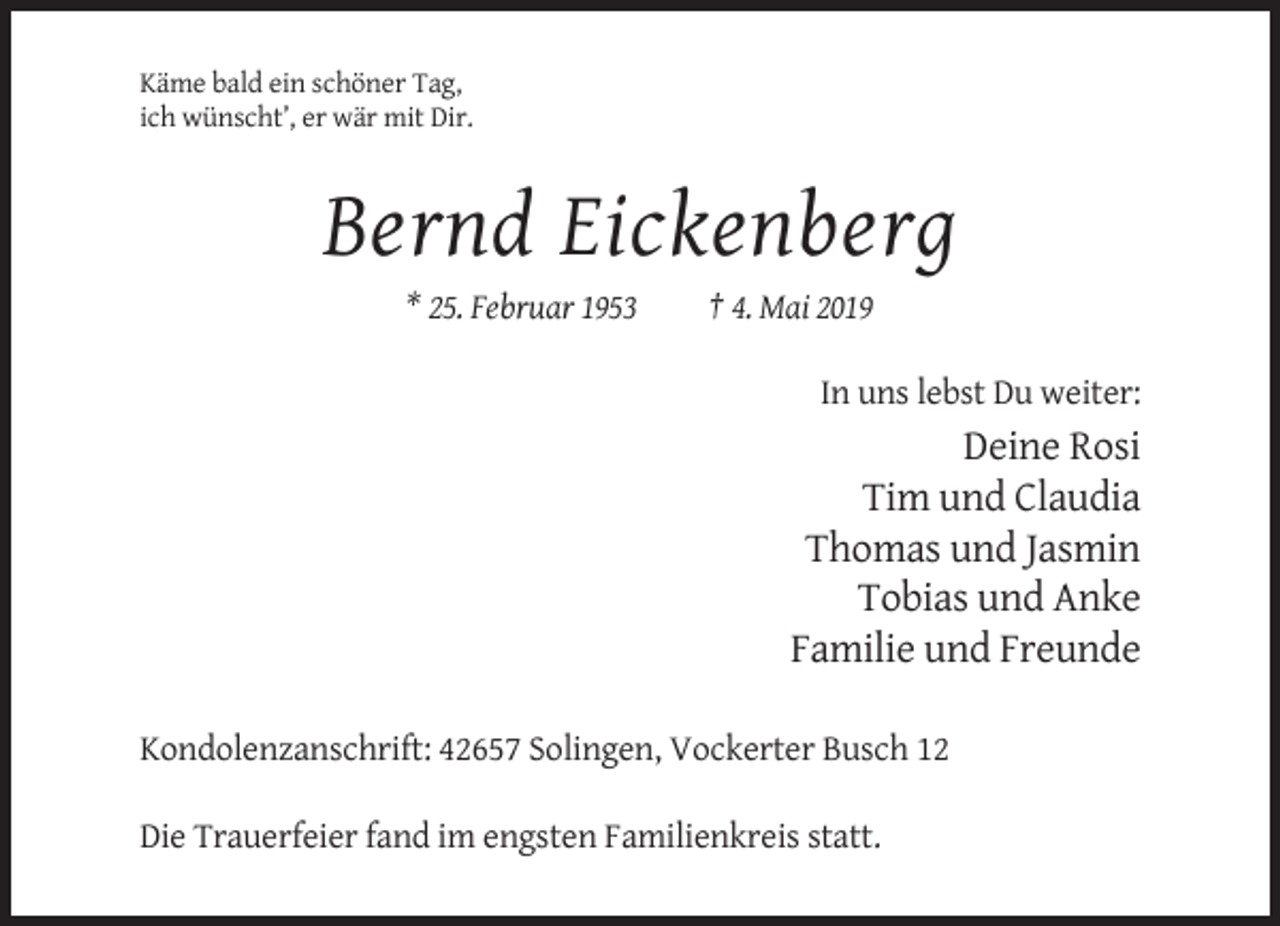 <p>Käme bald ein schöner Tag,<br />ich wünscht’, er wär mit Dir.</p><p>Bernd Eickenberg<br />* 25. Februar 1953</p><p>† 4. Mai 2019<br />In uns lebst Du weiter:</p><p>Deine Rosi<br />Tim und Claudia<br />Thomas und Jasmin<br />Tobias und Anke<br />Familie und Freunde<br />Kondolenzanschrift: 42657 Solingen, Vockerter Busch 12<br />Die Trauerfeier fand im engsten Familienkreis statt.</p>