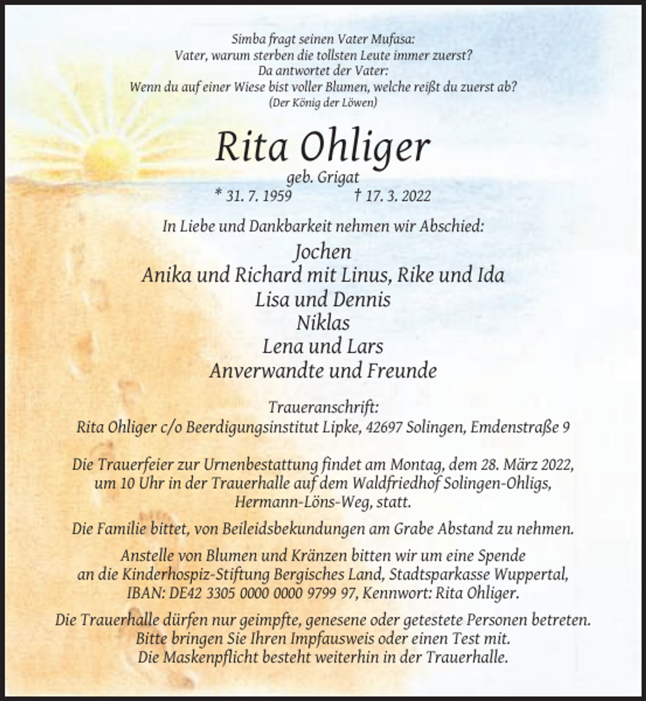 <p>Simba fragt seinen Vater Mufasa:<br />Vater, warum sterben die tollsten Leute immer zuerst?<br />Da antwortet der Vater:<br />Wenn du auf einer Wiese bist voller Blumen, welche reißt du zuerst ab?<br />(Der König der Löwen)</p><p>Rita Ohliger<br />geb. Grigat<br />* 31. 7. 1959<br />† 17. 3. 2022<br />In Liebe und Dankbarkeit nehmen wir Abschied:</p><p>Jochen<br />Anika und Richard mit Linus, Rike und Ida<br />Lisa und Dennis<br />Niklas<br />Lena und Lars<br />Anverwandte und Freunde<br />Traueranschrift:<br />Rita Ohliger c/o Beerdigungsinstitut Lipke, 42697 Solingen, Emdenstraße 9<br />Die Trauerfeier zur Urnenbestattung findet am Montag, dem 28. März 2022,<br />um 10 Uhr in der Trauerhalle auf dem Waldfriedhof Solingen-Ohligs,<br />Hermann-Löns-Weg, statt.<br />Die Familie bittet, von Beileidsbekundungen am Grabe Abstand zu nehmen.<br />Anstelle von Blumen und Kränzen bitten wir um eine Spende<br />an die Kinderhospiz-Stiftung Bergisches Land, Stadtsparkasse Wuppertal,<br />IBAN: DE42 3305 9797, Kennwort: Rita Ohliger.<br />Die Trauerhalle dürfen nur geimpfte, genesene oder getestete Personen betreten.<br />Bitte bringen Sie Ihren Impfausweis oder einen Test mit.<br />Die Maskenpflicht besteht weiterhin in der Trauerhalle.</p>