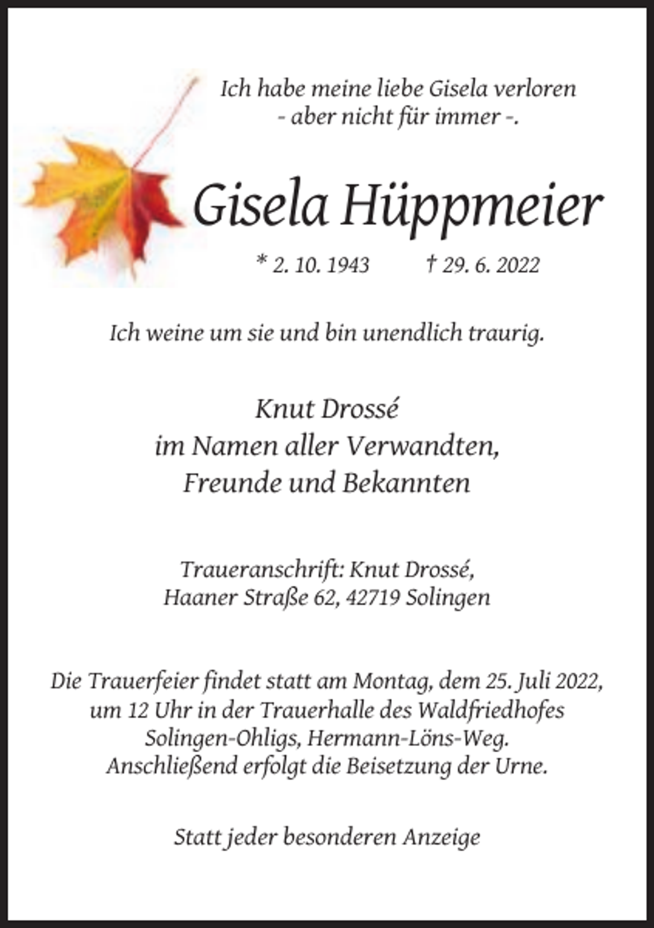 <p>Ich habe meine liebe Gisela verloren<br />- aber nicht für immer -.</p><p>Gisela Hüppmeier<br />* 2. 10. 1943</p><p>† 29. 6. 2022</p><p>Ich weine um sie und bin unendlich traurig.</p><p>Knut Drossé<br />im Namen aller Verwandten,<br />Freunde und Bekannten</p><p>Traueranschrift: Knut Drossé,<br />Haaner Straße 62, 42719 Solingen</p><p>Die Trauerfeier findet statt am Montag, dem 25. Juli 2022,<br />um 12 Uhr in der Trauerhalle des Waldfriedhofes<br />Solingen-Ohligs, Hermann-Löns-Weg.<br />Anschließend erfolgt die Beisetzung der Urne.</p><p>Statt jeder besonderen Anzeige</p>