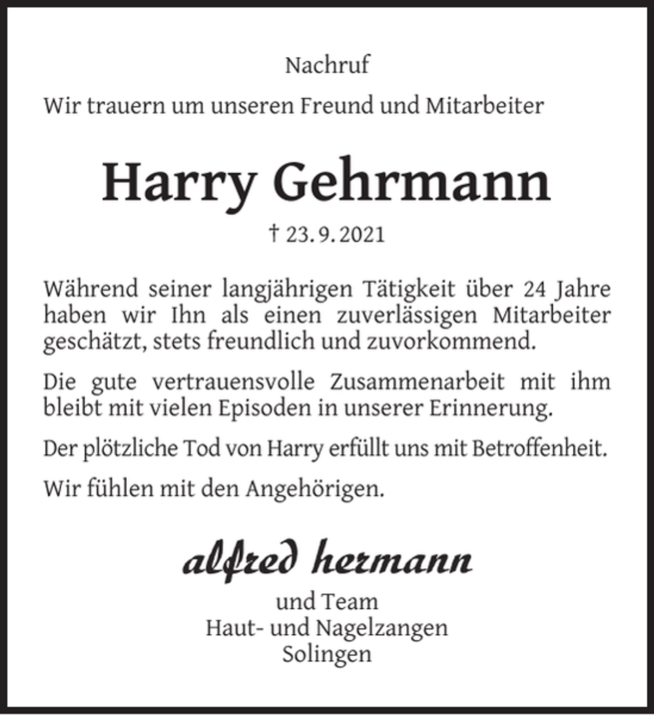 <p>Nachruf<br />Wir trauern um unseren Freund und Mitarbeiter</p><p>Harry Gehrmann<br />† 23. 9. 2021</p><p>Während seiner langjährigen Tätigkeit über 24 Jahre<br />haben wir Ihn als einen zuverlässigen Mitarbeiter<br />geschätzt, stets freundlich und zuvorkommend.<br />Die gute vertrauensvolle Zusammenarbeit mit ihm<br />bleibt mit vielen Episoden in unserer Erinnerung.<br />Der plötzliche Tod von Harry erfüllt uns mit Betroffenheit.<br />Wir fühlen mit den Angehörigen.</p><p>und Team<br />Haut- und Nagelzangen<br />Solingen</p>