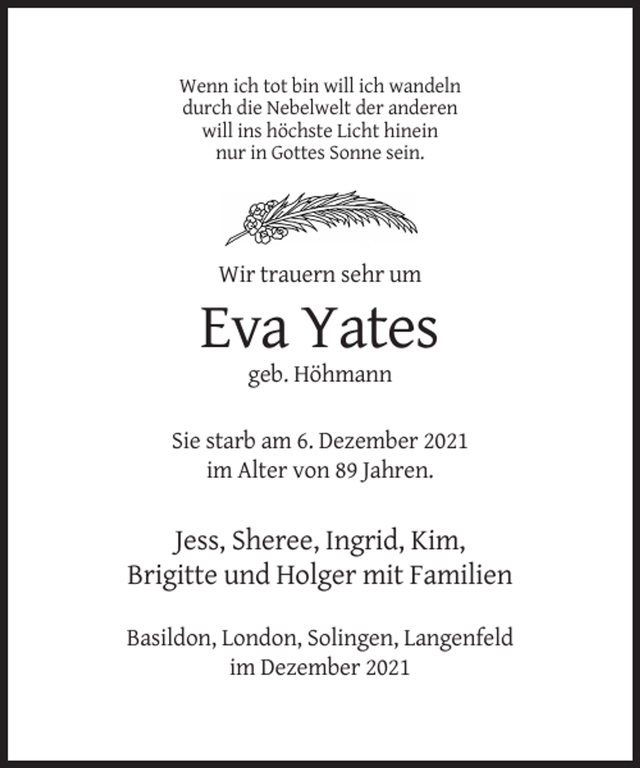 <p>Wenn ich tot bin will ich wandeln<br />durch die Nebelwelt der anderen<br />will ins höchste Licht hinein<br />nur in Gottes Sonne sein.</p><p>Wir trauern sehr um</p><p>Eva Yates<br />geb. Höhmann<br />Sie starb am 6. Dezember 2021<br />im Alter von 89 Jahren.</p><p>Jess, Sheree, Ingrid, Kim,<br />Brigitte und Holger mit Familien<br />Basildon, London, Solingen, Langenfeld<br />im Dezember 2021</p>